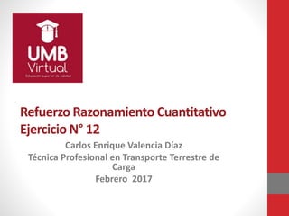 Refuerzo Razonamiento Cuantitativo
Ejercicio N° 12
Carlos Enrique Valencia Díaz
Técnica Profesional en Transporte Terrestre de
Carga
Febrero 2017
 