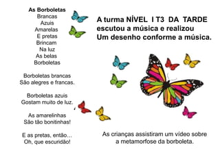 A turma NÍVEL I T3 DA TARDE
escutou a música e realizou
Um desenho conforme a música.
As crianças assistiram um vídeo sobre
a metamorfose da borboleta.
As Borboletas
Brancas
Azuis
Amarelas
E pretas
Brincam
Na luz
As belas
Borboletas
Borboletas brancas
São alegres e francas.
Borboletas azuis
Gostam muito de luz.
As amarelinhas
São tão bonitinhas!
E as pretas, então…
Oh, que escuridão!
 