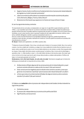 UNIDAD2 ACTIVIDADES DE SÍNTESIS
 Segúnel texto¿Cuál esladiferenciafundamentalentre el procesode industrialización
de Inglaterray la dell restodel continente?
 ¿Qué circunstanciasdificultaronlacompletatransformacióneconómicade países
como Alemania,Bélgica,Francia,Italiao Rusia?
 Relacionalainformaciónque aparece enel textoconlaque ofrece el mapa
8. Lee lossiguientestextosycontesta:
“El movimiento de los cercados sereemprende con vigor en el siglo XVIII,especialmentea partir de
1760.(...) Los squatters que vivían en sus tierras comunales son expulsados;campesinos pobres que
poseían ínfimas parcelas no puede soportar los gastos del cercado y no pueden vivir en las malas tierras
recibidas;sevan,como muchos otros a quienes la extensión de la ganadería ha hecho inútiles;como
otros, también obligados a vender su granja al propietario vecino.(...).
Gracias a estas transformaciones en la propiedad y explotación agrícola,queda disponibleuna
numerosa mano de obra, privada a menudo de lo esencial.Con ella podrá acrecentarsela producción
manufacturera y minera.”
M. Beaud. Historia del capitalismo: de 1500 a nuestros días.
"Trabajo en el pozo de Gawber. No es muy cansado,pero trabajo sin luzy paso miedo. Voy a las cuatro y
a veces a las tres y media de la mañana,y salgo a las cinco y media de la tarde. No me duermo nunca.A
veces canto cuando hay luz, pero no en la oscuridad,entonces no me atrevo a cantar.No me gusta estar
en el pozo. Estoy medio dormida a veces cuando voy por la mañana.Voy a la escuela los domingos y
aprendo a leer. (...) Me enseñan a rezar (...) He oído hablar deJesucristo muchas veces. No sépor qué
vino a la tierra y no sé por qué murió, pero sé que descansaba su cabeza sobrepiedras.Prefiero,de
lejos,ir a la escuela queestar en la mina."
Declaraciones de la niña Sarah Gooder, de ocho años de edad. Testimonio recogido por la Comisión
Ashley para el estudio de la situación en las minas,1842.
 Ambostextosreflejanalgunasde lasconsecuenciasde laindustrialización¿aqué
sectoressocialesafectanencadaunode loscasos?¿De qué manera?
 Estas consecuenciasnegativasparalavidade estossectoressociales¿creesque
generancircunstancias“positivas”parael procesode industrialización?¿Cuáles?.
 ¿Creesque estascircunstanciasbeneficiabande algunamaneraaotros sectores
sociales?¿A cuáles?¿De qué manera?
9. Elabora una redacciónsobre el procesode independenciade EstadosUnidostratandolos
siguientespuntos:
 Contextoycausas
 El procesode independenciayla construcciónpolíticade EEUU
 Significaciónyconsecuencias
 