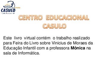 Este livro virtual contém o trabalho realizado
para Feira do Livro sobre Vinicius de Moraes da
Educação Infantil com a professora Mônica na
sala de Informática.
 