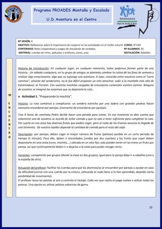 10
Nº SESIÓN: 4
OBJETIVO: Reflexionar sobre la importancia de cooperar en las actividades en el medio natural. CURSO: 3º ESO
CONTENIDOS: Retos cooperativos y juegos de simulación de cordadas. Nº ALUMNOS: 25
MATERIAL: cuerdas de ritmo, pañuelos o antifaces, conos, aros. INSTALACIÓN: Pabellón.
M
E
N
C
U
E
N
T
R
O
Historia de introducción: En cualquier lugar, en cualquier momento, todos podemos formar parte de una
historia. Un sábado cualquiera, en tu grupo de amigos os planteáis cambiar la rutina de los fines de semana y
realizar algo emocionante, algo que os suponga una aventura. A Juan, conocido entre vosotros como el “corre
caminos”, amante del senderismo, no le fue difícil proponer un reto atractivo: subir a la montaña más alta de
Extremadura: al Torreón. Con vuestras mochilas cargadas de entusiasmo comenzáis vuestro camino. Ninguno
de vosotros se imaginó las sorpresas que os depararía la ruta…
Actividad 1: “Preparando la mochila”.
Historia: La ruta comienza a complicarse: un sendero estrecho por una ladera con grandes piedras hacen
necesario encordarse por parejas. (momento de encordarse por parejas)
Tras 4 horas de caminata Pedro decide hacer una parada para comer. En ese momento os dais cuenta que
solamente uno de vosotros se acordó de echar comida y que no vais a tener suficiente para completar la ruta.
Por suerte en esa zona hay diversos frutos que podéis coger, pero el ruido de los truenos anuncia la llegada de
una tormenta. De vuestra rapidez depende la cantidad de comida para el resto del viaje.
Descripción: por parejas, deben coger el mayor número de frutos (pelotas) posible en un corto periodo de
tiempo (1 minuto). Para ello, deben ir encordados (unidos por dos cuerdas) y los frutos que cojan deben
depositarlo en una cesta (cono, mochila,…) ubicada en un sitio fijo; solo pueden tener en las mano un fruto por
pareja, así que continuamente deben ir a dejarlos a la cesta para poder recoger otros.
Variantes: competición por grupos (dividir la clase en dos grupos); igual pero la pareja debe ir a caballito (uno a
la espalda de otro).
Actuación del profesor: facilitar las cuerdas para que los alumnos/as se encuerden por parejas y ayudar en caso
de dificultad (unirse con una cuerda por la cintura, utilizando el nudo llano si lo han aprendido, dejando cierta
posibilidad de movimiento).
El profesor lanza las pelotas al aire y controla el tiempo. Cada vez que repita el juego vuelve a utilizar todas las
pelotas. Una opción es utilizar pelotas saltarinas de goma.
 