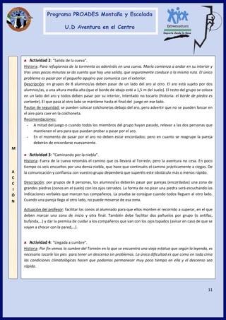11
M
A
C
C
I
Ó
N
Actividad 2: “Salida de la cueva”.
Historia: Para refugiarnos de la tormenta os adentráis en una cueva. María comienza a andar en su interior y
tras unos pocos minutos se da cuenta que hay una salida, que seguramente conduce a la misma ruta. El único
problema es pasar por el pequeño agujero que comunica con el exterior.
Descripción: en grupos de 8 alumnos/as deben pasar de un lado del aro al otro. El aro está sujeto por dos
alumnos/as, a una altura media-alta (que el borde de abajo esté a 1,5 m del suelo). El resto del grupo se coloca
en un lado del aro y todos deben pasar por su interior, intentado no tocarlo (historia: el borde de piedra es
cortante). El que pasa al otro lado se mantiene hasta el final del juego en ese lado.
Pautas de seguridad: se pueden colocar colchonetas debajo del aro, pero advertir que no se pueden lanzar en
el aire para caer en la colchoneta.
Recomendaciones:
- A mitad del juego o cuando todos los miembros del grupo hayan pasado, relevar a las dos personas que
mantienen el aro para que puedan probar a pasar por el aro.
- En el momento de pasar por el aro no deben estar encordados; pero en cuanto se reagrupe la pareja
deberán de encordarse nuevamente.
Actividad 3: “Caminando por la niebla”.
Historia: Fuera de la cueva retomáis el camino que os llevará al Torreón, pero la aventura no cesa. En poco
tiempo os veis envueltos por una densa niebla, que hace que continuéis el camino prácticamente a ciegas. De
la comunicación y confianza con vuestro grupo dependerá que superéis este obstáculo más o menos rápido.
Descripción: por grupos de 8 personas, los alumnos/as deberán pasar por parejas (encordadas) una zona de
grandes piedras (conos en el suelo) con los ojos cerrados. La forma de no pisar una piedra será escuchando las
indicaciones verbales que marcan tus compañeros. La prueba se consigue cuando todos lleguen al otro lado.
Cuando una pareja llega al otro lado, no puede moverse de esa zona.
Actuación del profesor: facilitar los conos al alumnado para que ellos monten el recorrido a superar, en el que
deben marcar una zona de inicio y otra final. También debe facilitar dos pañuelos por grupo (o antifaz,
bufanda,…) y dar la premisa de cuidar a los compañeros que van con los ojos tapados (avisar en caso de que se
vayan a chocar con la pared,…).
Actividad 4: “Llegada a cumbre”.
Historia: Por fin vemos la cumbre del Torreón en la que se encuentra una vieja estatua que según la leyenda, es
necesario tocarle los pies para tener un descenso sin problemas. La única dificultad es que como en toda cima
las condiciones climatológicas hacen que podamos permanecer muy poco tiempo en ella y el descenso sea
rápido.
 