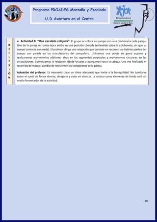 20
Actividad 8: “Una escalada relajada”. El grupo se coloca en parejas con una colchoneta cada pareja.
Uno de la pareja se tumba boca arriba en una posición cómoda (extendido sobre la colchoneta, sin que su
cuerpo contacte con nada). El profesor dirige una relajación que consiste en recorrer las distintas partes del
cuerpo con parada en las articulaciones del compañero. Utilizamos una pelota de goma espuma y
realizaremos movimientos adelante- atrás en los segmentos corporales y movimientos circulares en las
articulaciones. Comenzamos la relajación desde los pies y avanzamos hacia la cabeza. Una vez finalizado el
recorrido de masaje, cambio de roles entre los compañeros de la pareja.
Actuación del profesor: Es necesario crear un clima adecuado que invite a la tranquilidad. No tumbarse
sobre el suelo de forma directa, abrigarse y estar en silencio. La música como elemento de fondo será un
medio favorecedor de la actividad.
R
E
F
L
E
X
I
Ó
N
 
