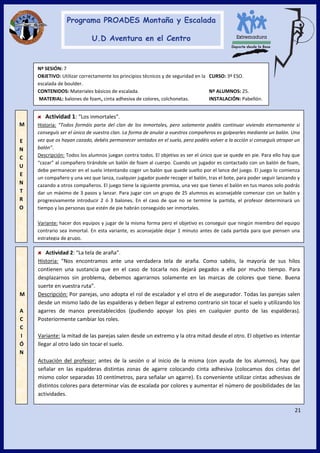 21
M
E
N
C
U
E
N
T
R
O
Actividad 1: “Los inmortales”.
Historia: “Todos formáis parte del clan de los inmortales, pero solamente podéis continuar viviendo eternamente si
conseguís ser el único de vuestra clan. La forma de anular a vuestros compañeros es golpearles mediante un balón. Una
vez que os hayan cazado, debéis permanecer sentados en el suelo, pero podéis volver a la acción si conseguís atrapar un
balón”.
Descripción: Todos los alumnos juegan contra todos. El objetivo es ser el único que se quede en pie. Para ello hay que
“cazar” al compañero tirándole un balón de foam al cuerpo. Cuando un jugador es contactado con un balón de foam,
debe permanecer en el suelo intentando coger un balón que quede suelto por el lance del juego. El juego lo comienza
un compañero y una vez que lanza, cualquier jugador puede recoger el balón, tras el bote, para poder seguir lanzando y
cazando a otros compañeros. El juego tiene la siguiente premisa, una vez que tienes el balón en tus manos solo podrás
dar un máximo de 3 pasos y lanzar. Para jugar con un grupo de 25 alumnos es aconsejable comenzar con un balón y
progresivamente introducir 2 ó 3 balones. En el caso de que no se termine la partida, el profesor determinará un
tiempo y las personas que estén de pie habrán conseguido ser inmortales.
Variante: hacer dos equipos y jugar de la misma forma pero el objetivo es conseguir que ningún miembro del equipo
contrario sea inmortal. En esta variante, es aconsejable dejar 1 minuto antes de cada partida para que piensen una
estrategia de grupo.
Nº SESIÓN: 7
OBJETIVO: Utilizar correctamente los principios técnicos y de seguridad en la CURSO: 3º ESO.
escalada de boulder.
CONTENIDOS: Materiales básicos de escalada. Nº ALUMNOS: 25.
MATERIAL: balones de foam, cinta adhesiva de colores, colchonetas. INSTALACIÓN: Pabellón.
M
A
C
C
I
Ó
N
Actividad 2: “La tela de araña”.
Historia: “Nos encontramos ante una verdadera tela de araña. Como sabéis, la mayoría de sus hilos
contienen una sustancia que en el caso de tocarla nos dejará pegados a ella por mucho tiempo. Para
desplazarnos sin problema, debemos agarrarnos solamente en las marcas de colores que tiene. Buena
suerte en vuestra ruta”.
Descripción: Por parejas, uno adopta el rol de escalador y el otro el de asegurador. Todas las parejas salen
desde un mismo lado de las espalderas y deben llegar al extremo contrario sin tocar el suelo y utilizando los
agarres de manos preestablecidos (pudiendo apoyar los pies en cualquier punto de las espalderas).
Posteriormente cambiar los roles.
Variante: la mitad de las parejas salen desde un extremo y la otra mitad desde el otro. El objetivo es intentar
llegar al otro lado sin tocar el suelo.
Actuación del profesor: antes de la sesión o al inicio de la misma (con ayuda de los alumnos), hay que
señalar en las espalderas distintas zonas de agarre colocando cinta adhesiva (colocamos dos cintas del
mismo color separadas 10 centímetros, para señalar un agarre). Es conveniente utilizar cintas adhesivas de
distintos colores para determinar vías de escalada por colores y aumentar el número de posibilidades de las
actividades.
 
