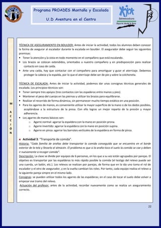 22
M
A
C
C
I
Ó
N
TÉCNICA DE ASEGURAMIENTO EN BOULDER: Antes de iniciar la actividad, todos los alumnos deben conocer
la forma de asegurar al escalador durante la escalada en boulder. El asegurador debe seguir las siguientes
premisas:
• Tener la atención y la vista en todo momento en el compañero que está escalando.
• Los brazos se colocan extendidos, orientados a nuestro compañero y en predisposición para realizar
contacto en caso de caída.
• Ante una caída, hay que contactar con el compañero para amortiguar y guiar el aterrizaje. Debemos
proteger la cabeza y la espalda, por lo que el aterrizaje debe ser de pie y sobre la colchoneta.
TÉCNICA DE ESCALADA: Antes de iniciar la actividad, podemos dar unas consignas técnicas generales de
escalada. Los principios técnicos son:
• Tener siempre tres apoyos (tres contactos con las espaderas entre manos y pies).
• Mantener el peso del cuerpo en las piernas y utilizar los brazos para equilibrarse.
• Realizar el recorrido de forma dinámica, sin permanecer mucho tiempo estático en una posición.
• Para los agarres de manos, es conveniente utilizar la mayor superficie de la mano o de los dedos posibles,
acoplándose a la estructura de la presa. Con ello logras un mejor reparto de la presión y mayor
adherencia.
• Los agarres de manos básicos son:
o Agarre normal: agarrar la espaldera con la mano en posición prona.
o Agarre invertido: agarrar la espaldera con la mano en posición supina.
o Agarre en pinza: agarrar los barrotes verticales de la espaldera en forma de pinza.
Actividad 3: “Transporte de comida”.
Historia: “Cada familia de arañas debe transportar la comida conseguida que se encuentra en el borde
exterior de la tela y llevarla al almacén. El problema es que si la araña toca el suelo la comida se cae y deben
ir nuevamente a recoger comida”.
Descripción: La clase se divide por equipos de 6 personas, en los que a su vez están agrupados por parejas. El
objetivo es transportar por las espalderas lo más rápido posible la comida (el testigo del relevo puede ser
una cuerda, un balón, etc.). Los relevos se realizan por parejas, de forma que en la ida uno toma el rol de
escalador y el otro de asegurador, y en la vuelta cambian los roles. Por tanto, cada equipo realiza el relevo a
la siguiente pareja simpre en el mismo lado.
Consignas: se pueden utilizar todos los agarres de las espalderas; en el caso de tocar el suelo debe volver a
empezar ese tramo del relevo.
Actuación del profesor: antes de la actividad, recordar nuevamente como se realiza un aseguramiento
correcto.
 