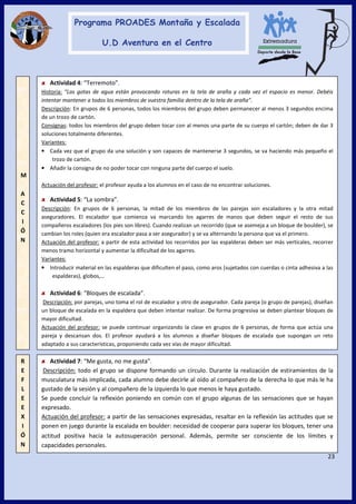 23
Actividad 4: “Terremoto”.
Historia: “Las gotas de agua están provocando roturas en la tela de araña y cada vez el espacio es menor. Debéis
intentar mantener a todos los miembros de vuestra familia dentro de la tela de araña”.
Descripción: En grupos de 6 personas, todos los miembros del grupo deben permanecer al menos 3 segundos encima
de un trozo de cartón.
Consignas: todos los miembros del grupo deben tocar con al menos una parte de su cuerpo el cartón; deben de dar 3
soluciones totalmente diferentes.
Variantes:
• Cada vez que el grupo da una solución y son capaces de mantenerse 3 segundos, se va haciendo más pequeño el
trozo de cartón.
• Añadir la consigna de no poder tocar con ninguna parte del cuerpo el suelo.
Actuación del profesor: el profesor ayuda a los alumnos en el caso de no encontrar soluciones.
Actividad 5: “La sombra”.
Descripción: En grupos de 6 personas, la mitad de los miembros de las parejas son escaladores y la otra mitad
aseguradores. El escalador que comienza va marcando los agarres de manos que deben seguir el resto de sus
compañeros escaladores (los pies son libres). Cuando realizan un recorrido (que se asemeja a un bloque de boulder), se
cambian los roles (quien era escalador pasa a ser asegurador) y se va alternando la persona que va el primero.
Actuación del profesor: a partir de esta actividad los recorridos por las espalderas deben ser más verticales, recorrer
menos tramo horizontal y aumentar la dificultad de los agarres.
Variantes:
• Introducir material en las espalderas que dificulten el paso, como aros (sujetados con cuerdas o cinta adhesiva a las
espalderas), globos,…
Actividad 6: “Bloques de escalada”.
Descripción: por parejas, uno toma el rol de escalador y otro de asegurador. Cada pareja (o grupo de parejas), diseñan
un bloque de escalada en la espaldera que deben intentar realizar. De forma progresiva se deben plantear bloques de
mayor dificultad.
Actuación del profesor: se puede continuar organizando la clase en grupos de 6 personas, de forma que actúa una
pareja y descansan dos. El profesor ayudará a los alumnos a diseñar bloques de escalada que supongan un reto
adaptado a sus características, proponiendo cada vez vías de mayor dificultad.
M
A
C
C
I
Ó
N
R
E
F
L
E
E
X
I
Ó
N
Actividad 7: “Me gusta, no me gusta”.
Descripción: todo el grupo se dispone formando un círculo. Durante la realización de estiramientos de la
musculatura más implicada, cada alumno debe decirle al oído al compañero de la derecha lo que más le ha
gustado de la sesión y al compañero de la izquierda lo que menos le haya gustado.
Se puede concluir la reflexión poniendo en común con el grupo algunas de las sensaciones que se hayan
expresado.
Actuación del profesor: a partir de las sensaciones expresadas, resaltar en la reflexión las actitudes que se
ponen en juego durante la escalada en boulder: necesidad de cooperar para superar los bloques, tener una
actitud positiva hacía la autosuperación personal. Además, permite ser consciente de los límites y
capacidades personales.
 