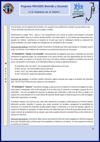 25
-Pies de Gato, son los zapatos del escalador, con una goma muy adherente y quedan muy ajustados al pie.
-Casco, elemento de protección frente a golpes o caídas.
Comenzamos el juego “uhm,.. cazar a”. Los mosquetones y los cascos se juntan como equipo y actuando
como gatos deben cazar en el menor tiempo posible a las cintas expres y a los ochos que representan otro
equipo, los ratones. Localizamos un espacio en la sala que será la madriguera donde se colocarán los
alumnos pillados, los cuales podrán ser salvados por los compañeros de su equipo.
Actuación del profesor: el profesor puede cronometrar el tiempo que tarda cada equipo en conseguir cazar a
todas sus víctimas, con el objetivo de mantener una actitud más dinámica en los grupos.
Actividad 4: “atento a tu escalada”. Aprovechando las pegatinas que tienen colocadas los alumnos
realizamos el siguiente juego. Los mosquetones y los cascos forman una roca agarrándose por las manos y
las cintas expres se colocan en el interior de la roca. Los ochos cambian la pegatina al profesor por otra de
casco, mosquetón o cinta expres. A la señal del profesor se realiza la siguiente dinámica:
-Si el profesor dice “vía norte”, los mosquetones deben buscar otra roca.
-Si dice “vía sur”, los cascos deben buscar otra roca.
-Si dice “roca”, las cintas expres deben cambiar de roca.
-Si dice “tormenta”, todos los materiales cambian.
Actuación del profesor: el profesor puede incorporar alguna variante que haga la actividad más dinámica
tipo, “vía sur” pero antes hay que subirse en una espaldera,…
Actividad 5: “colores”. El profesor entrega a cada alumno un material. El material entregado es casco,
cinta expres, mosquetón, ocho ó pies de gato. Si en la clase hay 25 alumnos se entregan 5 grupos de los 5
materiales. Una vez entregado los alumnos se agrupan por materiales y cada uno de ellos se dirige a un
espacio de la sala ubicado con un color (folios de colores), donde dejan el material que les ha sido entregado.
Cada color representa a un equipo.
El profesor explica a los alumnos que cada color representa un equipo y cada equipo va a intentar superar
diferentes pruebas. Aquellos 3 equipos que antes resuelvan las pruebas conseguirán la posibilidad de
acercarse a la mochila de materiales donde podrán elegir 2 materiales y el resto de equipos cogerán un
material. El objetivo es conseguir el mayor número de materiales para al final de las pruebas poder vestir al
mayor número de escaladores de tu equipo y que estos puedan alcanzar la prueba final y entre todos dar la
solución al reto final.
Actuación del profesor: el profesor debe colocar previamente folios de colores pegados en distintos espacios
de la sala. Así podrá ubicar el folio rojo en las espalderas, el blanco en un banco,…En otro espacio se colocará
la mochila con material.
M
A
C
C
I
Ó
N
 