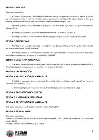 2 
 
SESIÓN 1: MOCHILA 
Esta sesión requiere de: 
‐ Actividad 1: ficha‐mochila y mochila folio – pegatinas‐objetos. Las pegatinas pueden servir las que se utilizan 
para  enviar  cartas  desde  el  centro  o  un  folio  pegatina  que  cortamos  con  tijeras.  Se  adjunta  debajo  la  ficha  y  la 
mochila. Recomendable ampliarlas en fotocopiadora. Se encuentran en la página 3 y 4. 
‐ Actividad 2: mochila folio, indicando las partes de la mochila, parte baja, media, alta y bolsillos laterales. 
Página 5‐6‐7‐8. 
‐ Actividad 3‐4‐5‐6. Objetos que se entregan en pegatinas para la actividad 7. Página 9. 
‐ Actividad 7: El Arte de hacer la mochila II. Mochila folio para colocar todas las pegatinas conseguidas. 
SESIÓN 2: SENDERISMO 
‐ Actividad  1:  se  necesitan  los  folios  con  imágenes    de  basura,  señales  o  marcas  y  de  vestimenta.  Se 
encuentran en la página. Páginas 10 a la 24. 
‐ Actividad 3: se necesita el cartel de inicio, el cartel final, las marcas de los senderos, instrucciones de marcaje 
y adhesivo por cada grupo. Se encuentra en las páginas  25 a la 29. 
SESIÓN 3: CABUYERIA RECREATIVA. 
‐ Esta sesión solo requiere del aprendizaje de los nudos por parte del profesor. Para ello es necesario leer el 
artículo de cabuyería recreativa, que se encuentra en la carpeta de artículos. 
SESIÓN 4: COLABORACIÓN. 
SESIÓN 5: PRESENTACIÓN DE MATERIALES.  
‐ Actividad  1:  explicación  de  los  materiales.  Se  necesita  folios  con  imágenes  del  material  que  vamos  a 
aprender. De la página 30 a la 38. 
‐ La dinámica de tigres y leones puede utilizar un cartel de tigres y leones para dirigir el juego. 
SESIÓN 6: PROGRESIÓN HORIZONTAL.  
SESIÓN 7: JUGAMOS EN ESPALDERAS.  
SESIÓN 8: PRESENTACIÓN DE MATERIALES.  
Esta sesión requiere de pegatinas con materiales y letras. Páginas 39‐40 
SESIÓN 9: EL GRAN VIAJE.  
Esta sesión requiere de: 
‐ Tarjetas continente para ubicarlas en distintos espacios (Página 41‐45). Tarjetas de pruebas en cada continente 
(página 46‐50). 
‐Pruebas‐ fichas en cada continente (página 51‐53). 
 
 