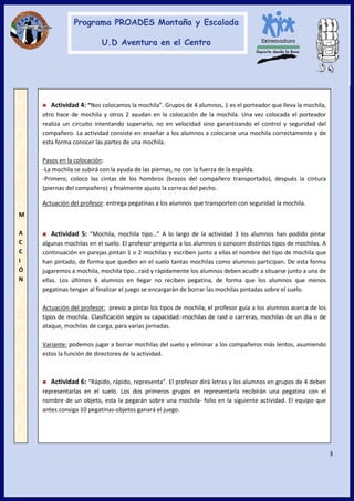 3
Actividad 4: “Nos colocamos la mochila”. Grupos de 4 alumnos, 1 es el porteador que lleva la mochila,
otro hace de mochila y otros 2 ayudan en la colocación de la mochila. Una vez colocada el porteador
realiza un circuito intentando superarlo, no en velocidad sino garantizando el control y seguridad del
compañero. La actividad consiste en enseñar a los alumnos a colocarse una mochila correctamente y de
esta forma conocer las partes de una mochila.
Pasos en la colocación:
-La mochila se subirá con la ayuda de las piernas, no con la fuerza de la espalda.
-Primero, coloco las cintas de los hombros (brazos del compañero transportado), después la cintura
(piernas del compañero) y finalmente ajusto la correas del pecho.
Actuación del profesor: entrega pegatinas a los alumnos que transporten con seguridad la mochila.
Actividad 5: “Mochila, mochila tipo…” A lo largo de la actividad 3 los alumnos han podido pintar
algunas mochilas en el suelo. El profesor pregunta a los alumnos si conocen distintos tipos de mochilas. A
continuación en parejas pintan 1 o 2 mochilas y escriben junto a ellas el nombre del tipo de mochila que
han pintado, de forma que queden en el suelo tantas mochilas como alumnos participan. De esta forma
jugaremos a mochila, mochila tipo…raid y rápidamente los alumnos deben acudir a situarse junto a una de
ellas. Los últimos 6 alumnos en llegar no reciben pegatina, de forma que los alumnos que menos
pegatinas tengan al finalizar el juego se encargarán de borrar las mochilas pintadas sobre el suelo.
Actuación del profesor: previo a pintar los tipos de mochila, el profesor guía a los alumnos acerca de los
tipos de mochila. Clasificación según su capacidad:-mochilas de raid o carreras, mochilas de un día o de
ataque, mochilas de carga, para varias jornadas.
Variante: podemos jugar a borrar mochilas del suelo y eliminar a los compañeros más lentos, asumiendo
estos la función de directores de la actividad.
Actividad 6: “Rápido, rápido, representa”. El profesor dirá letras y los alumnos en grupos de 4 deben
representarlas en el suelo. Los dos primeros grupos en representarla recibirán una pegatina con el
nombre de un objeto, esta la pegarán sobre una mochila- folio en la siguiente actividad. El equipo que
antes consiga 10 pegatinas-objetos ganará el juego.
M
A
C
C
I
Ó
N
 