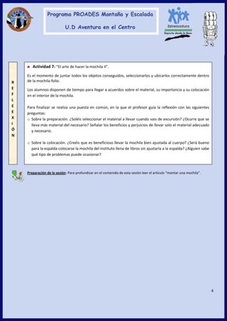 4
Preparación de la sesión: Para profundizar en el contenido de esta sesión leer el artículo “montar una mochila”.
Actividad 7: “El arte de hacer la mochila II”.
Es el momento de juntar todos los objetos conseguidos, seleccionarlos y ubicarlos correctamente dentro
de la mochila-folio.
Los alumnos disponen de tiempo para llegar a acuerdos sobre el material, su importancia y su colocación
en el interior de la mochila.
Para finalizar se realiza una puesta en común, en la que el profesor guía la reflexión con las siguientes
preguntas:
o Sobre la preparación. ¿Soléis seleccionar el material a llevar cuando vais de excursión? ¿Ocurre que se
lleva más material del necesario? Señalar los beneficios y perjuicios de llevar solo el material adecuado
y necesario.
o Sobre la colocación. ¿Creéis que es beneficioso llevar la mochila bien ajustada al cuerpo? ¿Será bueno
para la espalda colocarse la mochila del instituto llena de libros sin ajustarla a la espalda? ¿Alguien sabe
qué tipo de problemas puede ocasionar?
R
E
F
L
E
E
X
I
Ó
N
 