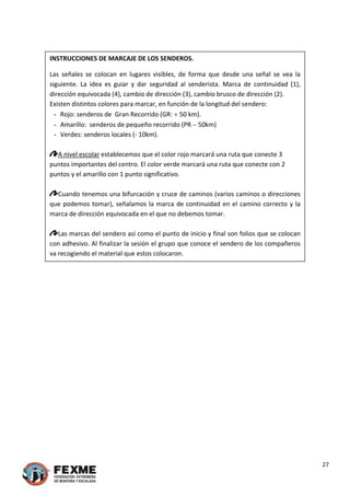  
 
INSTRUCCIONES DE MARCAJE DE LOS SENDEROS.
Las  señales  se  colocan  en  lugares  visibles,  de  forma  que  desde  una  señal  se  vea  la 
siguiente.  La  idea  es  guiar  y  dar  seguridad  al  senderista.  Marca  de  continuidad  (1), 
dirección equivocada (4), cambio de dirección (3), cambio brusco de dirección (2).  
Existen distintos colores para marcar, en función de la longitud del sendero:  
- Rojo: senderos de  Gran Recorrido (GR:  50 km).  
- Amarillo:  senderos de pequeño recorrido (PR  50km) 
- Verdes: senderos locales (‐ 10km).  
 
A nivel escolar establecemos que el color rojo marcará una ruta que conecte 3 
puntos importantes del centro. El color verde marcará una ruta que conecte con 2 
puntos y el amarillo con 1 punto significativo. 
 
Cuando tenemos una bifurcación y cruce de caminos (varios caminos o direcciones 
que podemos tomar), señalamos la marca de continuidad en el camino correcto y la 
marca de dirección equivocada en el que no debemos tomar. 
 
Las marcas del sendero así como el punto de inicio y final son folios que se colocan 
con adhesivo. Al finalizar la sesión el grupo que conoce el sendero de los compañeros 
va recogiendo el material que estos colocaron. 
 
 
 
 
 
 
 
 
 
 
 
 
 
 
 
 
 
 
 
 
 
 
 
 
 
 
 
27 
 
 