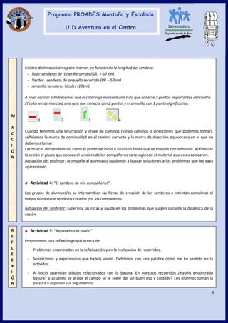 6
R
E
F
L
E
E
X
I
Ó
N
Actividad 5: “Repasamos lo vivido”.
Proponemos una reflexión grupal acerca de:
- Problemas encontrados en la señalización y en la realización de recorridos.
- Sensaciones y experiencias que habéis vivido. Definimos con una palabra como me he sentido en la
actividad.
- Al inicio aparecían dibujos relacionados con la basura. En vuestros recorridos ¿habéis encontrado
basura? y ¿cuando se acude al campo se le suele dar un buen uso y cuidado? Los alumnos toman la
palabra y exponen sus argumentos.
Existen distintos colores para marcar, en función de la longitud del sendero:
- Rojo: senderos de Gran Recorrido (GR: + 50 km).
- Verdes: senderos de pequeño recorrido (PR − 50km)
- Amarillo: senderos locales (10km).
A nivel escolar establecemos que el color rojo marcará una ruta que conecte 3 puntos importantes del centro.
El color verde marcará una ruta que conecte con 2 puntos y el amarillo con 1 punto significativo.
1 2 3 4
Cuando tenemos una bifurcación y cruce de caminos (varios caminos o direcciones que podemos tomar),
señalamos la marca de continuidad en el camino correcto y la marca de dirección equivocada en el que no
debemos tomar.
Las marcas del sendero así como el punto de inicio y final son folios que se colocan con adhesivo. Al finalizar
la sesión el grupo que conoce el sendero de los compañeros va recogiendo el material que estos colocaron.
Actuación del profesor: acompaña al alumnado ayudando a buscar soluciones a los problemas que les vaya
apareciendo.
Actividad 4: “El sendero de mis compañeros”.
Los grupos de alumnos/as se intercambian las fichas de creación de los senderos e intentan completar el
mayor número de senderos creados por los compañeros.
Actuación del profesor: supervisa las rutas y ayuda en los problemas que surgen durante la dinámica de la
sesión.
M
A
C
C
I
Ó
N
 