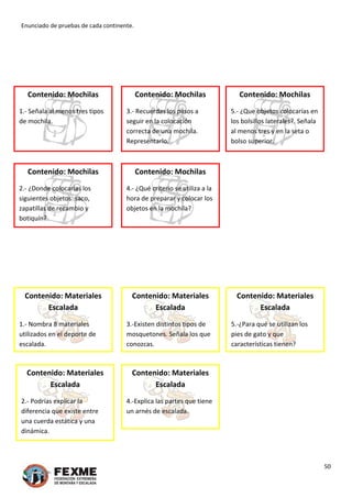Enunciado de pruebas de cada continente. 
 
 
 
 
50 
 
Contenido: Mochilas
3.‐ Recuerdas los pasos a 
seguir en la colocación 
correcta de una mochila. 
Representarlo. 
Contenido: Mochilas
5.‐ ¿Que objetos colocarías en 
los bolsillos laterales?. Señala 
al menos tres y en la seta o 
bolso superior.  
 
 
 
 
Contenido: Mochilas 
1.‐ Señala al menos tres tipos 
de mochila. 
 
 
 
 
 
 
Contenido: Mochilas 
2.‐ ¿Donde colocarías los 
siguientes objetos: saco, 
zapatillas de recambio y 
botiquín? 
Contenido: Mochilas
4.‐ ¿Qué criterio se utiliza a la 
hora de preparar y colocar los 
objetos en la mochila? 
 
 
 
 
 
 
 
 
 
Contenido: Materiales 
Escalada 
1.‐ Nombra 8 materiales 
utilizados en el deporte de 
escalada. 
Contenido: Materiales 
Escalada 
3.‐Existen distintos tipos de 
mosquetones. Señala los que 
conozcas. 
Contenido: Materiales 
Escalada 
5.‐¿Para qué se utilizan los 
pies de gato y que 
características tienen? 
 
 
 
 
 
 
Contenido: Materiales 
Escalada 
2.‐ Podrías explicar la 
diferencia que existe entre 
una cuerda estática y una 
dinámica. 
Contenido: Materiales 
Escalada 
4.‐Explica las partes que tiene 
un arnés de escalada. 
 