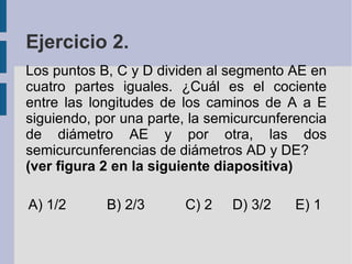 Ejercicio 2. Los puntos B, C y D dividen al segmento AE en cuatro partes iguales. ¿Cuál es el cociente entre las longitudes de los caminos de A a E siguiendo, por una parte, la semicurcunferencia de diámetro AE y por otra, las dos semicurcunferencias de diámetros AD y DE? (ver figura 2 en la siguiente diapositiva) A) 1/2 B) 2/3 C) 2 D) 3/2 E) 1