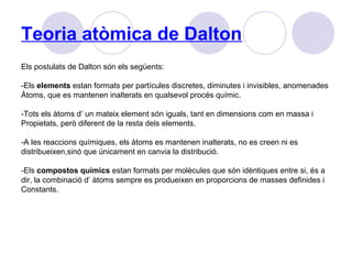 Teoria atòmica de Dalton
Els postulats de Dalton són els següents:
-Els elements estan formats per partícules discretes, diminutes i invisibles, anomenades
Àtoms, que es mantenen inalterats en qualsevol procés químic.
-Tots els àtoms d’ un mateix element són iguals, tant en dimensions com en massa i
Propietats, però diferent de la resta dels elements.
-A les reaccions químiques, els àtoms es mantenen inalterats, no es creen ni es
distribueixen,sinó que únicament en canvia la distribució.
-Els compostos químics estan formats per molècules que són idèntiques entre si, és a
dir, la combinació d’ àtoms sempre es produeixen en proporcions de masses definides i
Constants.
 