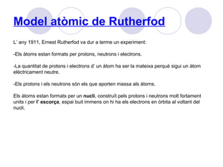 Model atòmic de Rutherfod
L’ any 1911, Ernest Rutherfod va dur a terme un experiment:
-Els àtoms estan formats per protons, neutrons i electrons.
-La quantitat de protons i electrons d’ un àtom ha ser la mateixa perquè sigui un àtom
elèctricament neutre.
-Els protons i els neutrons són els que aporten massa als àtoms.
Els àtoms estan formats per un nucli, construït pels protons i neutrons molt fortament
units i per l’ escorça, espai buit immens on hi ha els electrons en òrbita al voltant del
nucli.
 