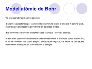 Model atòmic de Bohr
Va proposar el model atòmic següent:
-L’ àtom es caracteritza per tenir definits determinats nivells d’ energia. A partir d’ això,
estableix que els electrons poden girar en deverses òrbites.
-Els electrons se situen en diferents nivells (capes) a l’ escorça atòmica.
-Cada nivell pot acollir únicament un determinat nombre d’ electrons com a màxim: així,
el primer nivell tan sols podrà allotjar 2 electrons; el segon, 8, i el tercer, 18. A més, els
electrons es col·loquen en ordre creixent d’ energia.
 