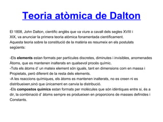 Teoria atòmica de Dalton
El 1808, John Dalton, cientific anglès que va viure a cavall dels segles XVIII i
XIX, va anunciar la primera teoria atòmica fonamentada científicament.
Aquesta teoria sobre la constitució de la matèria es resumeix en els postulats
següents:
-Els elements estan formats per partícules discretes, diminutes i invisibles, anomenades
Àtoms, que es mantenen inalterats en qualsevol procés químic.
-Tots els àtoms d’ un mateix element són iguals, tant en dimensions com en massa i
Propietats, però diferent de la resta dels elements.
-A les reaccions químiques, els àtoms es mantenen inalterats, no es creen ni es
distribueixen,sinó que únicament en canvia la distribució.
-Els compostos químics estan formats per molècules que són idèntiques entre si, és a
dir, la combinació d’ àtoms sempre es produeixen en proporcions de masses definides i
Constants.
 