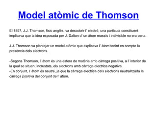 Model atòmic de Thomson
El 1897, J.J. Thomson, físic anglès, va descobrir l’ electró, una partícula constituent
implicava que la idea exposada per J. Dalton d’ un àtom massís i indivisible no era certa.
J.J. Thomson va plantejar un model atòmic que explicava l’ àtom tenint en compte la
presència dels electrons.
-Segons Thomson, l’ àtom és una esfera de matèria amb càrrega positiva, a l’ interior de
la qual se situen, incrustats, els electrons amb càrrega elèctrica negativa.
-En conjunt, l’ àtom és neutre, ja que la càrrega elèctrica dels electrons neutralitzada la
càrrega positiva del conjunt de l’ àtom.
 