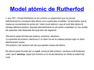 Model atòmic de Rutherfod
L’ any 1911, Ernest Rutherfod va dur a terme un experiment que va canviar
definitivament la concepció dels àtoms com a partícules invisibles. Va demostrar que la
massa es concentrada al centre de l’ àtom (nucli atòmic) i que el nucli dels àtoms té
càrrega elèctrica positiva. Aquests descobriments el van portar a plantejar un nou model,
els aspectes més destacats del qual eren els següents:
-Els àtoms estan formats per protons, neutrons i electrons.
-La quantitat de protons i electrons d’ un àtom ha ser la mateixa perquè sigui un àtom
elèctricament neutre.
-Els protons i els neutrons són els que aporten massa als àtoms.
Els àtoms estan formats per un nucli, construït pels protons i neutrons molt fortament
units i per l’ escorça, espai buit immens on hi ha els electrons en òrbita al voltant del
nucli.
 