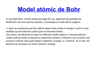 Model atòmic de Bohr
Va ser Niels Bohr, científic danès del segle XX, qui, aglutinant els postulats de
Rutherford i els de la química quàntica, va proposar el model atòmic següent:
-L’ àtom es caracteritza per tenir definits determinats nivells d’ energia. A partir d’ això,
estableix que els electrons poden girar en deverses òrbites.
-Així doncs, els electrons se situen en diferents nivells (capes) a l’ escorça atòmica.
-Cada nivell pot acollir únicament un determinat nombre d’ electrons com a màxim: així,
el primer nivell tan sols podrà allotjar 2 electrons; el segon, 8, i el tercer, 18. A més, els
electrons es col·loquen en ordre creixent d’ energia.
 