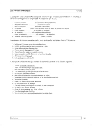 LES FUNCIONS SINTÀCTIQUES                                                                                             Tema 5



2. Completeu cadascuna de les frases següents amb l’opció que considereu correcta, tenint en compte que
els CD per norma general no van precedits de preposició i que els CI sí.

 	   1.	   L’Andreu s’estima .............................. (la Mireia / a la Mireia) amb deliri.
 	   2.	   M’agradaria telefonar .............................. (l’Esteve / a l’Esteve).
 	   3.	   Hem citat a judici .............................. (l’imputat / a l’imputat).
 	   4.	   Escolta bé .............................. (el teu advocat / al teu advocat) abans de prendre una decisió.
 	   5.	   L’Estel esperava .............................. (el seu pare / al seu pare).
 	   6.	   No molesteu .............................. (els companys / als companys).
 	   7.	   El llop es va menjar .............................. (la Caputxeta / a la Caputxeta).
 	   8.	   Aquestes coses no agraden .............................. (ningú / a ningú).

3. Indiqueu si els elements subratllats de les frases següents fan funció d’Atr., Pred. o CC de manera.

 	   1.	   La Montse i l’Ester van tornar juntes de Barcelona.
 	   2.	   En Lluís semblava esperitat quan marxava cap a casa.
 	   3.	   Sóc el redactor en cap d’aquest diari.
 	   4.	   L’home va sortir d’amagat de la botiga.
 	   5.	   El pare ha acabat malalt per culpa dels bancs.
 	   6.	   La campanya de recollida d’aliments ha funcionat força bé.
 	   7.	   M’he posat el vestit arrugat.
 	   8.	   Està nerviosa a causa del judici.

4. Indiqueu la funció sintàctica que realitzen els elements subratllats en les oracions següents.

 	 1.	     Avisa’m quan arribi la teva mare.
 	 2.	     Ja ens hem desempallegat de la nevera vella.
 	 3.	     Han arribat dos funcionaris nous.
 	 4.	     A en Robert no li agraden gens les pel·lícules de terror.	
 	 5.	     Em sap greu que t’hagis enfadat.
 	 6.	     Hem vist el teu professor aquest matí en sortir de classe.
 	 7.	     Aquesta actriu, que s’acaba de divorciar, ha fet molt poques pel·lícules.
 	 8.	     Aviat seran vacances.
 	 9.	     El Barça va guanyar el partit per la mínima.
 	10.	     En Jordi parla massa de vegades.
 	11.	     L’ha molestat que no tinguessis en compte les seves propostes.
 	12.	     En Jordi es creu l’ànima del grup.
 	13.	     El cap de setmana passat vam viatjar a Roma.
 	14.	     Tinc el vostre advocat al telèfon.
 	15.	     Hem pintat la façana amb la pintura que ens ha deixat el veí.




 Morfosintaxi                                                                                                                   109
 