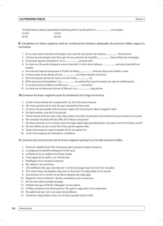 ELS PRONOMS FEBLES                                                                                                         Tema 6



            10. El portaveu català va presentar la dimissió, però el cap de partit no ........................... va acceptar.
            a) la hi					                  c) li ho
            b) l’hi					                   d) el la

      9. Completeu les frases següents amb les combinacions binàries adequades de pronoms febles segons la
      normativa.

      	    1. 	 Es va casar amb una dona estrangera, tot i que els seus pares van oposar........................ fermament.
      	    2. 	 L’Emma ha encarregat unes flors per als seus parents de Castelló. ........................ farà arribar per missatger.
      	    3. 	 Et posaràs aquests pantalons? Jo no ........................ posaria mai!
      	    4. 	 En Joan se n’ha anat al despatx sense el portàtil. Si me’n dius l’adreça, ........................ portaré el portàtil ara
                mateix.
      	    5. 	 He reservat taula al restaurant. A l’Estel i la Núria, ........................ diré tan bon punt arribin a casa.
      	    6. 	 La bossa que et vas deixar al tren, ........................ va trobar després el revisor.
      	    7. 	 Se’m fa tard per portar els nens a escola. Porta........................ tu.
      	    8. 	 M’he equivocat d’expedient i no ........................ he adonat fins que he baixat a la sala de notificacions.
      	    9. 	 Si no pots tornar el llibre a la Mercè, ja ........................ tornaré jo.
      	   10. 	 La mare em va demanar torrons d’Alacant i no ........................ vaig portar.

      10. Esmeneu les frases següents quan la combinació els hi sigui incorrecta.

          	 1. 	   La Rut s’havia deixat els comprovants i jo els hi he anat a buscar.
          	 2. 	   Als meus parents els hi vam dir que marxàvem d’excursió.
          	 3. 	   La nena s’ha de quedar amb els meus sogres. Els hi portarem abans d’agafar l’avió.
          	 4. 	   Els llavis pintats, mai els hi he portat!
          	 5. 	   Tenim reunió amb els nous socis. Que volem rescindir el contracte, els hi direm tot just comenci la reunió.
          	 6. 	   He comprat xocolata. Als teus fills, els hi dono una presa?
          	 7. 	   Els meus alumnes no es creuen que el menjar ràpid sigui perjudicial per a la salut. Com els hi faries veure?
          	 8. 	   Els teus llibres ja són a casa. Els hi han portat aquest matí.
          	 9. 	   Estan interessats en aquest quadre. Els hi vas parlar tu?
          	10. 	   Ja els hi he reparat, els ordinadors a la Marta.

      11. Esmeneu les incorreccions de les frases següents pel que fa a l’ús dels pronoms febles.

          	 1. 	   Porta els cabells bruts? No m’estranya gens perquè sempre els porta.
          	 2. 	   La jutgessa ha decidit embarga’ls-hi els sous.
          	 3. 	   La Núria els hi va explicar tot fil per randa.
          	 4. 	   S’ha caigut de la cadira i no s’ha fet mal.
          	 5. 	   Notifiqueu-lis la resolució anterior.
          	 6. 	   No sabem si ens sortirem.
          	 7. 	   L’he telefonat des que vam discutir i no he aconseguit que me torni les trucades.
          	 8. 	   Tot i estar força constipada, vaig anar a l’excursió i hi vaig trobar-hi en Jaume.
          	 9. 	   Acostumeu-se’n a rentar-se les dents després de cada àpat.
          	10. 	   Registreu l’escrit anterior i deixeu constància a les actuacions.
          	11.	    De tot això, dono compte al jutge.
          	12.	    Tothom diu que el fill de l’adroguer no toca gaire.
          	13.	    El llibre, emporta-t’el sense pensar-t’ho gaire o algú altre s’ho emportarà.
          	14.	    No sabré mai qui s’em va cruspir els bombons.
          	15.	    Finalment vaig arribar a Sort, on hi havia quedat amb la colla.




122       Morfosintaxi
 