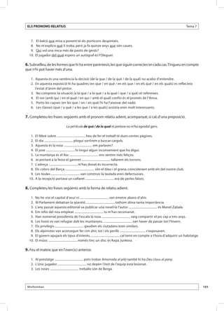 ELS PRONOMS RELATIUS                                                                                                              Tema 7



  	 7. 	 El balcó que mira a ponent té els porticons despintats.
  	 8. 	 No m’explico què li troba, però ja fa quinze anys que són casats.
  	 9. 	 Qui vol una mica més de pastís de gerds?
  1
  	 0. 	El jugador del qual espero un autògraf és l’Oleguer.

6. Subratlleu, de les formes que hi ha entre parèntesis, les que siguin correctes en cada cas. Tingueu en compte
que n’hi pot haver més d’una.

  	 1. 	Aquesta és una sentència la decisió (de la que / de la què / de la qual) no acabo d’entendre.
  	 2. 	En aquesta exposició hi ha quadres (en que / en què / en els que / en els què / en els quals) es reflecteix
        l’estat d’ànim del pintor.
  	 3. 	 No comprenc la situació (a la que / a la què / a la qual / que / a què) et refereixes.
  	 4. 	 El noi (amb qui / en el qual / en qui / amb el qual) confio és el promès de l’Anna.
  	 5. 	 Porto les capses (en les que / on / en què) hi ha l’aixovar del nadó.
  	 6. 	 Les classes (que / a què / a les que / a les quals) assistia eren molt interessants.

7. Completeu les frases següents amb el pronom relatiu adient, acompanyat, si cal, d’una preposició.

                                La pel·lícula de què / de la qual et parlava no m’ha agradat gens.

  	 1. 	El llibre sobre .................................... heu de fer el treball té dues-centes pàgines.
  	 2. 	El dia .................................... plogui sortirem a buscar cargols.
  	 3. 	Aquesta és la noia .................................... em parlaves?
  	 4. 	El jove .................................... hi tingui algun inconvenient que ho digui.
  	 5. 	La muntanya és el lloc .................................... ens sentim més feliços.
  	 6. 	Jo portaré a la festa el ganivet .................................... tallarem els torrons.
  	 7. 	L’adreça .................................... m’has donat és incorrecta.
  	 8. 	Els colors del Barça, .................................... són el blau i el grana, coincideixen amb els del nostre club.
  	 9. 	Les teules .................................... van construir la teulada eren defectuoses.
  10. 	A la recepció portava un collaret .................................... era de perles falses.
  	

8. Completeu les frases següents amb la forma de relatiu adient.

  	 1. 	No he vist el capítol d’avui ni .................................... van emetre abans-d’ahir.
  	 2. 	Al Parlament debatran la qüestió .................................... tothom dóna tanta importància.
  	 3. 	L’any passat aquesta editorial va publicar una novel·la l’autor .................................... és Manel Zabala.
  	 4. 	Em refio del nou empleat .................................... tu m’has recomanat.
  	 5. 	Han nomenat presidenta de l’escala la noia .................................... vaig compartir el pis cap a tres anys.
  	 6. 	Les hosts es van refugiar dalt les muntanyes, .................................... van haver de passar tot l’hivern.
  	 7. 	Els privilegis .................................... gaudien els ciutadans eren similars.
  	 8. 	Els alpinistes van aconseguir fer cim ahir, tot i els perills ................................ s’exposaven.
  	 9. 	El govern apujarà els tipus d’interès, .................................... cal tenir en compte a l’hora d’adquirir un habitatge.
  1
  	 0. 	El músic .................................... només tinc un disc és Kepa Junkera.

9. Feu el mateix que en l’exercici anterior.

  	 1. 	Al prestatge .................................... pots trobar Amorrada al piló també hi ha Deu claus al pany.
  	 2. 	L’únic jugador .................................... no depèn l’èxit de l’equip està lesionat.
  	 3. 	Les noies .................................... treballo són de Berga.




 Morfosintaxi                                                                                                                               131
 