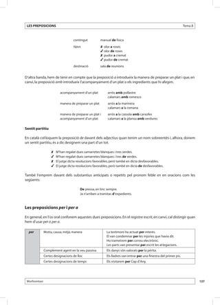 LES PREPOSICIONS                                                                                                     Tema 8



                                    contingut           manual de física
                                    tipus               	olor a roses
                                                        	olor de roses
                                                        	pudor a cremat
                                                        	pudor de cremat
                                    destinació          sala de reunions


D’altra banda, hem de tenir en compte que la preposició a introdueix la manera de preparar un plat i que, en
canvi, la preposició amb introdueix l’acompanyament d’un plat o els ingredients que hi afegim.

                           acompanyament d’un plat           arròs amb pollastre
                                                             calamars amb romesco
                           manera de preparar un plat        arròs a la marinera
                                                             calamars a la romana
                           manera de preparar un plat i      arròs a la cassola amb carxofes
                           acompanyament d’un plat           calamars a la planxa amb verdures
      	
Sentit partitiu

En català col·loquem la preposició de davant dels adjectius quan tenim un nom sobreentès i, alhora, donem
un sentit partitiu, és a dir, designem una part d’un tot.

                     	 M’han regalat dues samarretes blanques i tres verdes.
                     	 M’han regalat dues samarretes blanques i tres de verdes.
                     	 El jutge dicta resolucions favorables, però també en dicta desfavorables.
                     	 El jutge dicta resolucions favorables, però també en dicta de desfavorables.

També l’emprem davant dels substantius anticipats o repetits pel pronom feble en en oracions com les
següents:

                                         De pressa, en tinc sempre.
                                         Ja n’arriben a tramitar, d’expedients.



Les preposicions per i per a

En general, en l’ús oral confonem aquestes dues preposicions. En el registre escrit, en canvi, cal distingir quan
hem d’usar per o per a.

  per           Motiu, causa, mitjà, manera                 La testimoni ha actuat per interès.
                                                            El van condemnar per les injúries que havia dit.
                                                            Ho trametrem per correu electrònic.
                                                            Les parts van presentar per escrit les al·legacions.
                Complement agent en la veu passiva          Els danys són valorats per la pèrita.
                Certes designacions de lloc                 Els lladres van entrar per una finestra del primer pis.
                Certes designacions de temps                Els visitarem per Cap d’Any.




 Morfosintaxi                                                                                                                  137
 