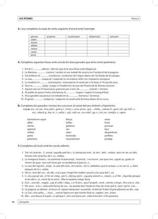 A/E ÀTONES                                                                                                                     Tema 2



     4. I ara completeu la taula de verbs següents d’acord amb l’exemple.

                   pensar           jo penso                tu pensaves              ell pensarà             pensant
                   saber
                   treure
                   afaitar
                   néixer
                   caure
                   jeure

     5. Completeu aquestes frases amb una de les dues paraules que teniu entre parèntesis.

       	 1.	 Em fa l’................ (afecte / efecte) que fa la seva feina amb diligència.
       	 2.	 La Mariona ............... (centra / centre) el seu treball de recerca en l’evolució de la pagesia.
       	 3.	 Cal enllestir el .............. (conducta / conducte) de l’aigua abans de l’arribada de les pluges.
       	 4.	 La nau ................ (espacial / especial) es va enlairar amb cinc tripulants europeus.
       	 5.	 La modista m’............... (estranyaria / estrenyeria) el vestit per a la festa si l’hi portés avui.
       	 6.	 Avui es ................ (jutja / jutge) a l’Audiència l’acusat de l’homicidi de Romeu Guinart.
       	 7.	 Aquest any no hi haurà prou pastures per a tots els ................ (ramats / remats).
       	 8.	 Al poble on passo l’estiu, Gisclareny, hi ................ (regna / regne) la tranquil·litat.
       	 9.	 Avui gairebé cap jove ja no treballa en la ................ (tornaria / torneria).
       1
       	 0. 	El genet ................ (subjecta / subjecte) el cavall amb fermesa abans de la cursa.

     6. Completeu les paraules i torneu-les a escriure al costat del seu sinònim o hiperònim.
         orgue, ass...ssí, jav...lina, pols...guera, l...trina, r...ncor, punx...gut, ...stella, ...valuar, fr...gant, ràf...ga, tràf...c,
                 est...ndard, g...lea, m...r...vella, r...spl...ndir, av...ria, màrf...ga, v...rnís, av...ntatjós, s...rgent

              harmònium: orgue                            llança:                                     ratxa:
              afilat:                                     brillar:                                    fusta:
              olorós:                                     gelatina:                                   puntuar:
              agitació:                                   sac:                                        laca:
              militar:                                    vàter:                                      desperfecte:
              penó:                                       homicida:                                   profitós:
              polsinera:                                  ressentiment:                               prodigi:

     7. Completeu els buits amb les vocals adients.

       	 1.	 Tot i el caràcter ...f...minat i aquella pell de s...tí, destacava entr... la rest... dels ...mbaix...dors en ser un dels
             homes més atractius de l’...ss...mblea.
       	 2.	 La metgessa forens... va examinar la presumpt... homicid... i va recom...nar que rom...ngués aj...guda un
             mínim de quar...nta-vuit hores per un problema al pàncre...s.
       	 3.	 La veu del rapsod... ompl... la sala del mon...stir mentr... els tr...balladors que la restaur...n en van d...v...llant
             plaques de la t...ulada.
       	 4.	 Vés tr...ient del cov... els alb...rcocs que s’hagin fet malbé i posa’ls a la caixa del r...có.
       	 5.	 L’...stiu passat vàr...m fer un viatg... per S...rdenya, però ...nguany anirem a ...mpúri...s, a l’Alt ...mpordà, perquè
             arran del n...ix...ment de la nostr... filla no podem viatjar lluny.
       	 6.	 Corr... una altr... vegad... cap al celler i digu...s a l’Estev... que l’ampoll... verd... només s’ompl... fins a la m...itat.
       	 7.	 Per veur... si la s...nefa amb forma de ess... ha quedat ben fixada te l’has de mirar pel d...vant i pel d...rrer... .
       	 8.	 La jutgessa va admetr... el recurs d’...mpara interposat i va prendr... la decisió d’obrir el procediment un altr... cop.
       	 9.	 La Cat...rina, pobr..., ...ncar... ...nyora l’època en què només lluïa m...ragdes i am...tistes.
       1
       	 0.	 Obr... una llauna d’espàrr...cs perquè f...rem una bona am...nida d’enciam i n’hi posarem.

14    Ortografia
 