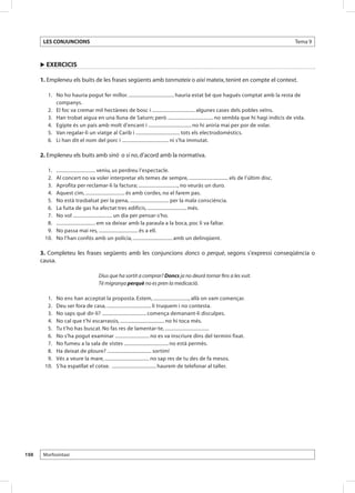 LES CONJUNCIONS                                                                                                           Tema 9



      u EXERCICIS

      1. Empleneu els buits de les frases següents amb tanmateix o així mateix, tenint en compte el context.

       	 1.	 No ho hauria pogut fer millor. .................................... hauria estat bé que hagués comptat amb la resta de
             companys.
       	 2.	 El foc va cremar mil hectàrees de bosc i .................................. algunes cases dels pobles veïns.
       	 3.	 Han trobat aigua en una lluna de Saturn; però .................................... no sembla que hi hagi indicis de vida.
       	 4.	 Egipte és un país amb molt d’encant i .................................. no hi aniria mai per por de volar.
       	 5.	 Van regalar-li un viatge al Carib i ................................... tots els electrodomèstics.
       	 6.	 Li han dit el nom del porc i ..................................... ni s’ha immutat.

      2. Empleneu els buits amb sinó o si no, d’acord amb la normativa.

       	 1.	   ............................... veniu, us perdreu l’espectacle.
       	 2.	   Al concert no va voler interpretar els temes de sempre, ............................... els de l’últim disc.
       	 3.	   Aprofita per reclamar-li la factura; ..............................., no veuràs un duro.
       	 4.	   Aquest cim, ............................... és amb cordes, no el farem pas.
       	 5.	   No està trasbalsat per la pena, ............................... per la mala consciència.
       	 6.	   La fuita de gas ha afectat tres edificis, ............................... més.
       	 7.	   No vol ............................... un dia per pensar-s’ho.
       	 8.	   ............................... em va deixar amb la paraula a la boca, poc li va faltar.
       	 9.	   No passa mai res, ............................... és a ell.
       	10.	   No l’han confós amb un policia, ............................... amb un delinqüent.

      3. Completeu les frases següents amb les conjuncions doncs o perquè, segons s’expressi conseqüència o
      causa.

                                    Dius que ha sortit a comprar? Doncs ja no deurà tornar fins a les vuit.
                                    Té migranya perquè no es pren la medicació.

       	 1. 	 No ens han acceptat la proposta. Estem, ............................, allà on vam començar.
       	 2. 	 Deu ser fora de casa, ................................... li truquem i no contesta.
       	 3. 	 No saps què dir-li? ................................... comença demanant-li disculpes.
       	 4. 	 No cal que t’hi escarrassis, ................................... no hi toca més.
       	 5. 	 Tu t’ho has buscat. No fas res de lamentar-te, ...................................
       	 6. 	 No s’ha pogut examinar ........................... no es va inscriure dins del termini fixat.
       	 7. 	 No fumeu a la sala de vistes ................................... no està permès.
       	 8. 	 Ha deixat de ploure? ................................... sortim!
       	 9. 	 Vés a veure la mare, ................................... no sap res de tu des de fa mesos.
       	10. 	 S’ha espatllat el cotxe. ................................... haurem de telefonar al taller.




150    Morfosintaxi
 