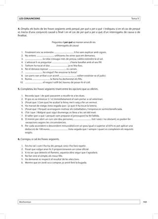 LES CONJUNCIONS                                                                                                         Tema 9



4. Ompliu els buits de les frases següents amb perquè, per què o per a què i indiqueu si en el cas de perquè
es tracta d’una conjunció causal o final i en el cas de per què o per a què, d’un interrogatiu de causa o de
finalitat.

                                            Pregunteu-li per què va marxar sense dir res.
                                                (interrogatiu de causa)

 	 1. 	      Finalment ens va entendre ................................... li ho vam explicar amb signes.
 	 2. 	      No entenc ............................... utilitzareu les eines que em demaneu.
 	 3. 	      ............................... la roba s’eixugui més de pressa, caldrà estendre-la al sol.
 	 4. 	      L’advocat li va preguntar ............................... s’havia barallat amb el seu fill.
 	 5. 	      Tothom ha tocat el dos ............................... ja es feia fosc.
 	 6. 	      No el deixava reposar ............................... es cansés.
 	 7. 	      ............................... ha vingut? Per ensorrar la festa?
 	 8. 	      Les parts van arribar a un acord ............................... volien estalviar-se el judici.
 	 9. 	      Rumia ............................... la Núria ha desheretat els fills.
 	10. 	      ............................... el negoci rutlli bé, haureu de posar-hi el coll.

5. Completeu les frases següents triant entre les opcions que us oferim.

 	    1. 	
        Recorda (que / de què) passarem a recollir-te a les dues.
 	    2. 	
        El gos es va intoxicar (i / e) immediatament el vam portar a cal veterinari.
 	    3. 	
        (Posat que / Com que) he acabat la feina, me’n vaig a fer un vermut.
 	    4. 	
        Ha marxat de viatge, (tota vegada que / ja que) li ha tocat la loteria.
 	    5. 	
        (Posat que / Perquè) aconseguim motivar els treballadors, l’empresa en sortirà beneficiada.
 	    6. 	
        (Tot i que / Malgrat que) sigui diumenge, es lleva a les set del matí.
 	    7. 	
        El taller (per a què / perquè) vam preparar el pressupost ha fet fallida.
  	   8. 	
        El mínim per obrir un curs són deu persones; ............................... (tot i això / no obstant), es poden fer
         excepcions segons les circumstàncies.
 	 9. 	 Per cada ascendent o descendent minusvàlid/a en un grau igual o superior al 65% es pot aplicar una
        deducció de 100 euros, ............................... (tota vegada que / sempre i quan) es compleixin els requisits
        exigits.

6. Corregiu, si cal, les frases següents.

 	    1. 	   Fes-ho tal i com t’ho ha dit, perquè, sinó, t’ho farà repetir.
 	    2. 	   Posat que vulgui anar-hi, li proporcionarem un cotxe oficial.
 	    3. 	   A no ser que detestis el flamenc, aquesta obra segur que t’agradarà.
 	    4. 	   No fan sinó el ximple, els meus fills.
 	    5. 	   Ha demanat es respecti el resultat de les eleccions.
 	    6. 	   Mentre que en Jordi va a comprar, jo aniré fent la bugada.




 Morfosintaxi                                                                                                                     151
 