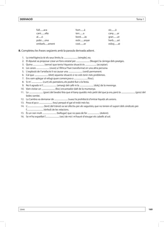 DERIVACIÓ                                                                                                                                   Tema 1



                     full.......aca                                 hort.......à                           xic.......ó
                     cant.......ella                                terr.......a                           cany.......ar
                     al......ó                                      bord.......às                          gran.......ut
                     pobr......ona                                  estir.......anyar                      herb.......ari
                     embarb......ament                              cost.......er                          esboj.......at

8. Completeu les frases següents amb la paraula derivada adient.

 	 1.	   La intel·ligència té els seus límits; la .......................... (ximple), no.
 	 2.	   El diputat va proposar crear un fons estatal per ......................... (lleuger) la càrrega dels peatges.
 	 3.	   Quina ..................... (xerrar) que teniu! Aquesta situació és ..................... (acceptar).
 	 4.	   Les seves ........................ (viure) a l’Àfrica l’han transformat en una altra persona.
 	 5.	   L’explosió de l’artefacte li va causar una .......................... (sord) permanent.
 	 6.	   Cal que ......................... (dret) aquesta situació si no vols tenir més problemes.
 	 7.	   Ens vam aplegar al refugi quan començava a ......................... (fosc).
 	 8.	   Si m’ ..................... (curt) els pantalons, els podré lluir a la festa.
 	 9.	   No li agrada ni l’.......................... (amarg) del cafè ni la .......................... (dolç) de la merenga.
 	10.	   Vam visitar un ......................... (lloc) encantador dalt de la muntanya.
 	11.	   La .......................... (gran) del lavabo feia que el bany quedés més petit del que ja era, però la .......................... (gros) del
         bidet, també.
 	12.	   La Cambra va demanar de ......................... (suau) la prohibició d’entrar líquids als avions.
 	13.	   Posa el pa a ......................... (tou) perquè el gat el trobi més bo.
 	14.	   L’............................... (lent) del trànsit va ser efectiu per als vaguistes, que no tenien el suport dels sindicats per
         l’............................... (tèrbol) de les relacions.
 	15.	   És un nen molt .......................... (bellugar) que no para de fer ...................... (dolent).
 	16.	   Se m’ha espatllat l’.......................... (sec) de mà i m’hauré d’eixugar els cabells al sol.




 Lèxic                                                                                                                                                     169
 