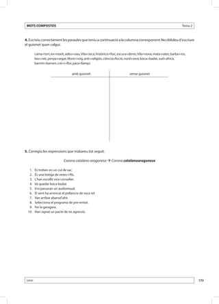MOTS COMPOSTOS                                                                                                   Tema 2



4. Escriviu correctament les paraules que teniu a continuació a la columna corresponent. No oblideu d’escriure
el guionet quan calgui.

          cama+tort, ex+marit, adéu+siau, Vila+seca, històrico+físic, escura+dents, Vila+nova, mata+rates, barba+ros,
          bes+nét, penya+segat, Mont+roig, anti+religiós, ciència+ficció, nord+oest, boca+badat, sud+africà,
          barrim+barram, col+i+flor, para+llamps


                                     amb guionet                             sense guionet




5. Corregiu les expressions que trobareu tot seguit.

                               Corona catalano-aragonesa  Corona catalanoaragonesa

 	 1. 	   Es troben en un cul de sac.
 	 2. 	   És una botiga de vetes-i-fils.
 	 3. 	   L’han escollit vice-conseller.
 	 4. 	   Va quedar boca-badat.
 	 5. 	   Ens passaran un àudiovisual.
 	 6. 	   El vent ha arrencat el pollancre de soca rel.
 	 7. 	   Van arribar abansd’ahir.
 	 8. 	   Selecciona el programa de pre-rentat.
 	 9. 	   Fer la garagara.
 	10. 	   Han signat un pacte de no agressió.




 Lèxic                                                                                                                     173
 
