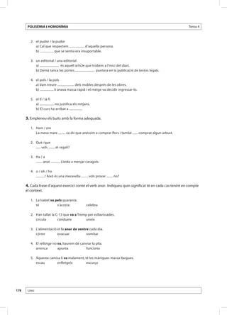 POLISÈMIA I HOMONÍMIA                                                                                Tema 4



       	 2.	 el pudor / la pudor
       		 a) Cal que respectem ................... d’aquella persona.
       		 b) ................. que se sentia era insuportable.

       	 3.	 un editorial / una editorial
       		 a) ........................ és aquell article que trobem a l’inici del diari.
       		 b) Demà tanca les portes ........................ puntera en la publicació de textos legals.

       	 4.	 el pols / la pols
       		 a) Vam treure ..................... dels mobles després de les obres.
       		 b) ................. li anava massa ràpid i el metge va decidir ingressar-lo.

       	 5.	 el fi / la fi
       		 a) .................. no justifica els mitjans.
       		 b) El curs ha arribat a ................

      3. Empleneu els buits amb la forma adequada.

       	 1. 	 Hem / em
       		 La meva mare ......... va dir que anéssim a comprar flors i també ....... comprat algun arbust.

       	 2. 	 Què /que
       		 ...... vols ........ et regali?

       	 3. 	 Ha / a
       		 ........ anat ............ Lleida a menjar caragols.

       	 4. 	 o / oh / ho
       		 ...........! Això és una meravella. ........ vols provar ........ no?

      4. Cada frase d’aquest exercici conté el verb anar. Indiqueu quin significat té en cada cas tenint en compte
      el context.

       	 1.	 La Isabel va pels quaranta.
       		 té	              s’acosta	                  celebra

       	 2.	   Han tallat la C-13 que va a Tremp per esllavissades.
       		      circula	       condueix	         uneix
       	
       	 3.	   L’alimentació el fa anar de ventre cada dia.
       		      córrer	       evacuar	           vomitar

       	 4.	 El rellotge no va, haurem de canviar la pila.
       		 arrenca	          apunta	          funciona

       	 5.	 Aquesta camisa li va malament, té les mànigues massa llargues.
       		 escau	         enlletgeix 	        escurça




178    Lèxic
 