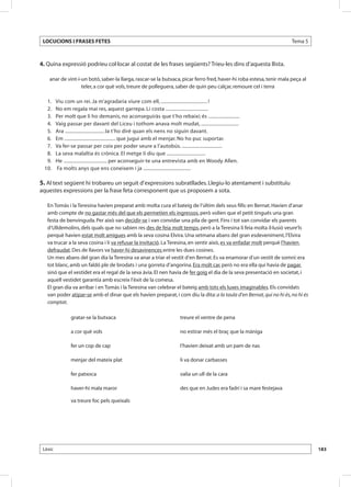 LOCUCIONS I FRASES FETES                                                                                               Tema 5



4. Quina expressió podríeu col·locar al costat de les frases següents? Trieu-les dins d’aquesta llista.

    anar de vint-i-un botó, saber-la llarga, rascar-se la butxaca, picar ferro fred, haver-hi roba estesa, tenir mala peça al
                   teler, a cor què vols, treure de polleguera, saber de quin peu calçar, remoure cel i terra

 	 1. 	   Viu com un rei. Ja m’agradaria viure com ell, ..................................... !
 	 2. 	   No em regala mai res, aquest garrepa. Li costa ..................................
 	 3. 	   Per molt que li ho demanis, no aconseguiràs que t’ho rebaixi; és .........................
 	 4. 	   Vaig passar per davant del Liceu i tothom anava molt mudat, ..............................
 	 5. 	   Ara ............................... Ja t’ho diré quan els nens no siguin davant.
 	 6. 	   Em ......................................... que jugui amb el menjar. No ho puc suportar.
 	 7. 	   Va fer-se passar per coix per poder seure a l’autobús. ................................
 	 8. 	   La seva malaltia és crònica. El metge li diu que ...............................
 	 9. 	   He ................................... per aconseguir-te una entrevista amb en Woody Allen.
 	10. 	   Fa molts anys que ens coneixem i ja ......................................

5. Al text següent hi trobareu un seguit d’expressions subratllades. Llegiu-lo atentament i substituïu
aquestes expressions per la frase feta corresponent que us proposem a sota.

   En Tomàs i la Teresina havien preparat amb molta cura el bateig de l’últim dels seus fills: en Bernat. Havien d’anar
   amb compte de no gastar més del que els permetien els ingressos, però volien que el petit tingués una gran
   festa de benvinguda. Per això van decidir-se i van convidar una pila de gent. Fins i tot van convidar els parents
   d’Ulldemolins, dels quals que no sabien res des de feia molt temps, però a la Teresina li feia molta il·lusió veure’ls
   perquè havien estat molt amigues amb la seva cosina Elvira. Una setmana abans del gran esdeveniment, l’Elvira
   va trucar a la seva cosina i li va refusar la invitació. La Teresina, en sentir això, es va enfadar molt perquè l’havien
   defraudat. Des de llavors va haver-hi desavinences entre les dues cosines.
   Un mes abans del gran dia la Teresina va anar a triar el vestit d’en Bernat. Es va enamorar d’un vestit de somni: era
   tot blanc, amb un faldó ple de brodats i una gorreta d’angorina. Era molt car, però no era ella qui havia de pagar,
   sinó que el vestidet era el regal de la seva àvia. El nen havia de fer goig el dia de la seva presentació en societat, i
   aquell vestidet garantia amb escreix l’èxit de la comesa.
   El gran dia va arribar i en Tomàs i la Teresina van celebrar el bateig amb tots els luxes imaginables. Els convidats
   van poder atipar-se amb el dinar que els havien preparat, i com diu la dita: a la taula d’en Bernat, qui no hi és, no hi és
   comptat.

                 gratar-se la butxaca                                  treure el ventre de pena

                 a cor què vols                                        no estirar més el braç que la màniga

                 fer un cop de cap                                     l’havien deixat amb un pam de nas

                 menjar del mateix plat                                li va donar carbasses

                 fer patxoca                                           valia un ull de la cara

                 haver-hi mala maror                                   des que en Judes era fadrí i sa mare festejava

                 va treure foc pels queixals




 Lèxic                                                                                                                           183
 