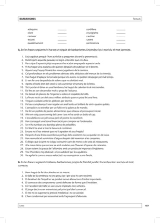 BARBARISMES                                                                                                           Tema 6



              adoquins                      .................           cordillera                 .................
              cisne                         .................           crucigrama                 .................
              camarer                       .................           cautivar                   .................
              escuet                        .................           casera                     .................
              paulatinament                 .................           pertenència                .................

5. En les frases següents hi ha tot un seguit de barbarismes. Encercleu-los i escriviu el mot correcte.

 	 1. 	     Està agobiat perquè l’han acribillat a preguntes durant la presentació.
 	 2. 	     Deletreja’m aquesta paraula; no logro entendre què em dius.
 	 3. 	     Per culpa d’aquesta pluja asquerosa he acabat empapada aquesta tarda.
 	 4. 	     Hi ha hagut una avalanxa de queixes después de publicar-se el decret.
 	 5. 	     Aquest any l’equip fitxarà dos noves jugadores de la cantera.
 	 6. 	     Cal profunditzar en els problemes derivats dels altibaixos del mercat de la vivenda.
 	 7. 	     Han hagut d’aplaçar la tornada perquè els avions no podien despegar pel mal temps.
 	 8. 	     Li van fer una despedida de soltera que no olvidarà mai.
 	 9. 	     Apreta el botó dret del ratolí si vols aumentar el tamany de la lletra.
 	10. 	     Tot i portar el dinar en una fiambrera, he hagut de calentar-lo al microondes.
 	11. 	     Els fets es van desarrollar molt a prop de l’aduana.
 	12. 	     He deixat els planos de l’ingenier a sobre el respaldo del silló.
 	13. 	     La finura no és un dels seus millors atributs quan es posa fet una fiera.
 	14. 	     Tingues cuidado amb les píldores per dormir.
 	15. 	     Pel seu cumpleanys li van regalar un anell amb un brillant de vint-i-quatre quilats.
 	16. 	     L’aeroplà es va estrellar per un fallo en la palanca de mando.
 	17. 	     Ha fet un pedido de pastes alimentícies que rebassa el pressupost inicial.
 	18. 	     Ahir em vaig caure enmig del carrer i ara m’ha sortit un bulto al cap.
 	19. 	     L’escudella era un pèl sossa, però el postre és excel·lent.
 	20. 	     Han conseguit una bona financiació per comprar-se l’ordenador.
 	21. 	     Se m’ha tumbat una bandeja plena de peladilles.
 	22. 	     En Martí ha anat a tirar la basura al contàiner.
 	23. 	     Encara no t’has enterat que no li agraden els ous fregits?
 	24. 	     Després d’una festa assombrosa pel lujo dels assistents no va quedar res de cava.
 	25. 	     Han reanudat el suministre d’aigua després del reventon a les canyeries.
 	26. 	     És llògic que la gent no vulgui consumir carn de mono o de serp als restaurants.
 	27. 	     A la meva tieta, que encara va amb muletes, ara l’hauran d’operar de catarates.
 	28. 	     Estan traient la grassa de l’alfombra amb un producte importat d’Inglaterra.
 	29. 	     Tinc l’hombro mig dislocat i el cos adolorit per les agulletes.
 	30. 	     Va agafar la curva a massa velocitat i es va empotrar a una farola.

6. En les frases següents trobareu barbarismes propis de l’àmbit jurídic. Encercleu-los i escriviu el mot
correcte.

 	 1. 	 Hem hagut de fer dos alardes en sis mesos.
 	   2. 	   El fallo de la sentència no era prou clar i per això hi vam recórrer.
 	   3. 	   El desahuci de l’inquilí es va produir sense alteracions d’ordre importants.
 	   4. 	   El contracte de compraventa conté defectes de forma que l’invaliden.
 	   5. 	   En l’accident de tràfic es van veure implicats cinc vehicles.
 	   6. 	   El jutge decà va ser entrevistat pel principal diari comarcal.
 	   7. 	   El reo no va suportar la pressió mediàtica i es va suïcidar.
 	   8. 	   L’han condemnat per assassinat amb l’agreujant d’alevosia.


 Lèxic                                                                                                                          187
 