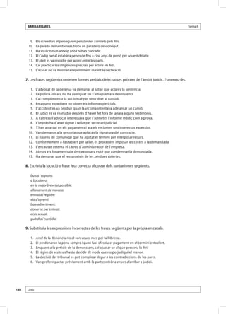BARBARISMES                                                                                          Tema 6



       	 9. 	     Els acreedors el perseguien pels deutes contrets pels fills.
       	10. 	     La parella demandada es troba en paradero desconegut.
       	11. 	     Ha sol·licitat un anticip i no l’hi han concedit.
       	12. 	     El Còdig penal estableix penes de fins a cinc anys de presó per aquest delicte.
       	13. 	     El pleit es va resoldre per acord entre les parts.
       	14. 	     Cal practicar les diligències precises per aclarir els fets.
       	15. 	     L’acusat no va mostrar arrepentiment durant la declaració.

      7. Les frases següents contenen formes verbals defectuoses pròpies de l’àmbit jurídic. Esmeneu-les.

       	 1. 	 L’advocat de la defensa va demanar al jutge que aclarés la sentència.
       	 2. 	 La policia encara no ha averiguat on s’amaguen els delinqüents.
       	 3. 	 Cal complimentar la sol·licitud per tenir dret al subsidi.
       	 4. 	 En aquest expedient no obren els informes pericials.
       	 5. 	 L’accident es va produir quan la víctima intentava adelantar un camió.
       	 6. 	 El judici es va reanudar després d’haver fet fora de la sala alguns testimonis.
       	 7. 	 A l’altressí l’advocat interessava que s’admetés l’informe mèdic com a prova.
       	 8. 	 L’imprès ha d’anar signat i sellat pel secretari judicial.
       	 9. 	 S’han atrassat en els pagaments i ara els reclamen uns interessos excessius. 	
       	10. 	 Van demanar a la gestoria que aplacés la signatura del contracte.
       	11. 	 Li haureu de comunicar que ha agotat el termini per interposar recurs.
       	12. 	 Conformement a l’establert per la llei, és procedent imposar les costes a la demandada.
       	13. 	 L’encausat ostenta el càrrec d’administrador de l’empresa.
       	14. 	 Atesos els fonaments de dret exposats, es té que condemnar la demandada.
       	15. 	 Ha demanat que el ressarceixin de les pèrdues sofertes.

      8. Escriviu la locució o frase feta correcta al costat dels barbarismes següents.

           busca i captura: 	      	
           a bocajarro: 	 	
           en la major brevetat possible: 	 	
           allanament de morada: 	          	
           entrada i registre: 	   	
           via d’apremi: 	 	
           baix advertiment: 	 	
           donar-se per enterat: 	 	
           acós sexual: 	 	
           guàrdia i custòdia:

      9. Substituïu les expressions incorrectes de les frases següents per la pròpia en català.

       	   1. 	   Arrel de la denúncia no el van veure més per la llibreria.
       	   2. 	   Li perdonaran la pena sempre i quan faci efectiu el pagament en el termini establert.
       	   3. 	   En quant a la petició de la denunciant, cal ajustar-se al que prescriu la llei.
       	   4. 	   El règim de visites s’ha de decidir de mode que no perjudiqui el menor.
       	   5. 	   La decisió del tribunal es pot complicar degut a les contradiccions de les parts.
       	   6. 	   Van preferir pactar prèviament amb la part contrària en ves d’arribar a judici.




188    Lèxic
 