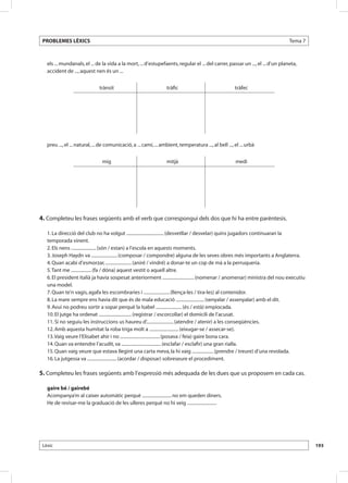 PROBLEMES LÈXICS                                                                                                                Tema 7



      els ... mundanals, el ... de la vida a la mort, ... d’estupefaents, regular el ... del carrer, passar un ..., el ... d’un planeta,
      accident de ..., aquest nen és un ...


                                  trànsit                             tràfic                               tràfec




      preu ..., el ... natural, ... de comunicació, a ... camí, ... ambient, temperatura ..., al bell ..., el ... urbà


                                   mig                                mitjà                                medi




	
4. Completeu les frases següents amb el verb que correspongui dels dos que hi ha entre parèntesis.

      1. La direcció del club no ha volgut ................................. (desvetllar / desvelar) quins jugadors continuaran la
      temporada vinent.
      2. Els nens ...................... (són / estan) a l’escola en aquests moments.
      3. Joseph Haydn va ....................... (composar / compondre) alguna de les seves obres més importants a Anglaterra.
      4. Quan acabi d’esmorzar, ....................... (aniré / vindré) a donar-te un cop de mà a la perruqueria.
      5. Tant me .................. (fa / dóna) aquest vestit o aquell altre.
      6. El president italià ja havia sospesat anteriorment ............................ (nomenar / anomenar) ministra del nou executiu
      una model.
      7. Quan te’n vagis, agafa les escombraries i ....................... (llença-les / tira-les) al contenidor.
      8. La mare sempre ens havia dit que és de mala educació ......................... (senyalar / assenyalar) amb el dit.
      9. Avui no podreu sortir a sopar perquè la Isabel ....................... (és / està) empiocada.
      10. El jutge ha ordenat ............................. (registrar / escorcollar) el domicili de l’acusat.
      11. Si no seguiu les instruccions us haureu d’........................ (atendre / atenir) a les conseqüències.
      12. Amb aquesta humitat la roba triga molt a .......................... (eixugar-se / assecar-se).
      13. Vaig veure l’Elisabet ahir i no ................................... (posava / feia) gaire bona cara.
      14. Quan va entendre l’acudit, va ................................... (esclafar / esclafir) una gran rialla.
      15. Quan vaig veure que estava llegint una carta meva, la hi vaig ................... (prendre / treure) d’una revolada.
      16. La jutgessa va .......................... (acordar / disposar) sobreseure el procediment.

5. Completeu les frases següents amb l’expressió més adequada de les dues que us proposem en cada cas.

      gaire bé / gairebé
      Acompanya’m al caixer automàtic perquè .......................... no em queden diners.
      He de revisar-me la graduació de les ulleres perquè no hi veig ..........................




    Lèxic                                                                                                                                    193
 