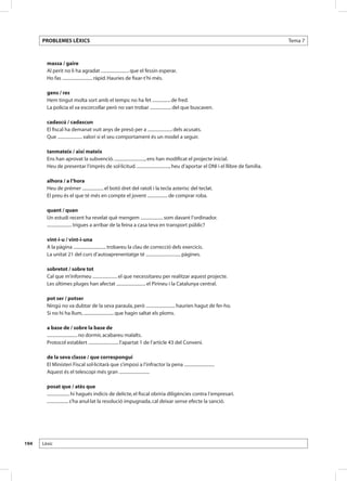 PROBLEMES LÈXICS                                                                                                          Tema 7



        massa / gaire
        Al perit no li ha agradat ......................... que el fessin esperar.
        Ho fas ........................... ràpid. Hauries de fixar-t’hi més.

        gens / res
        Hem tingut molta sort amb el temps: no ha fet ................ de fred.
        La policia el va escorcollar però no van trobar ................... del que buscaven.

        cadascú / cadascun
        El fiscal ha demanat vuit anys de presó per a ...................... dels acusats.
        Que ...................... valori si el seu comportament és un model a seguir.

        tanmateix / així mateix
        Ens han aprovat la subvenció. ..........................., ens han modificat el projecte inicial.
        Heu de presentar l’imprès de sol·licitud. ............................., heu d’aportar el DNI i el llibre de família.

        alhora / a l’hora
        Heu de prémer ................... el botó dret del ratolí i la tecla asterisc del teclat.
        El preu és el que té més en compte el jovent .................. de comprar roba.

        quant / quan
        Un estudi recent ha revelat què mengem .................... som davant l’ordinador.
        ...................... trigues a arribar de la feina a casa teva en transport públic?

        vint-i-u / vint-i-una
        A la pàgina ............................. trobareu la clau de correcció dels exercicis.
        La unitat 21 del curs d’autoaprenentatge té ............................... pàgines.

        sobretot / sobre tot
        Cal que m’informeu ...................... el que necessitareu per realitzar aquest projecte.
        Les últimes pluges han afectat .......................... el Pirineu i la Catalunya central.

        pot ser / potser
        Ningú no va dubtar de la seva paraula, però .......................... haurien hagut de fer-ho.
        Si no hi ha llum, ........................... que hagin saltat els ploms.

        a base de / sobre la base de
        ........................... no dormir, acabareu malalts.
        Protocol establert ........................... l’apartat 1 de l’article 43 del Conveni.

        de la seva classe / que correspongui
        El Ministeri Fiscal sol·licitarà que s’imposi a l’infractor la pena ...........................
        Aquest és el telescopi més gran ...........................

        posat que / atès que
        .................... hi hagués indicis de delicte, el fiscal obriria diligències contra l’empresari.
        ................... s’ha anul·lat la resolució impugnada, cal deixar sense efecte la sanció.




194   Lèxic
 