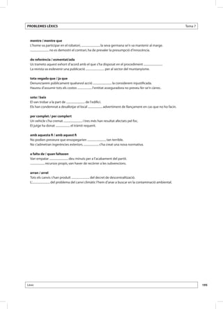 PROBLEMES LÈXICS                                                                                                    Tema 7



  mentre / mentre que
  L’home va participar en el robatori, .......................... la seva germana se’n va mantenir al marge.
  .......................... no es demostri el contrari, ha de prevaler la presumpció d’innocència.

  de referència / esmentat/ada
  Us trameto aquest exhort d’acord amb el que s’ha disposat en el procediment ..........................
  La revista va esdevenir una publicació .......................... per al sector del muntanyisme.

  tota vegada que / ja que
  Denunciarem públicament qualsevol acció .......................... la considerem injustificada.
  Haureu d’assumir tots els costos .................... l’entitat asseguradora no preveu fer-se’n càrrec.

  sota / baix
  El van trobar a la part de .......................... de l’edifici.
  Els han condemnat a desallotjar el local .................... advertiment de llançament en cas que no ho facin.

  per complet / per complert
  Un vehicle s’ha cremat .......................... i tres més han resultat afectats pel foc.
  El jutge ha donat .................... el tràmit requerit.

  amb aquesta fi / amb aquest fi
  No podien preveure que ensopegarien .......................... tan terrible.
  No s’admetran ingerències exteriors. ..................... s’ha creat una nova normativa.

  a falta de / quan faltaven
  Van empatar .......................... deu minuts per a l’acabament del partit.
  .................... recursos propis, van haver de recórrer a les subvencions.

  arran / arrel
  Tots els canvis s’han produït ......................... del decret de descentralització.
  L’......................... del problema del canvi climàtic l’hem d’anar a buscar en la contaminació ambiental.




Lèxic                                                                                                                        195
 