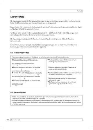 Tema 2



      LA PUNTUACIÓ
      Els signes de puntuació són l’eina que utilitzem per fer que un text sigui comprensible i per transmetre al
      lector els diferents matisos que tindria el mateix text en llengua oral.

      La puntuació està estretament relacionada amb la sintaxi, l’entonació, el contingut expressiu, i també depèn
      del gust personal i la llargada de les frases.

      També cal saber quin és l’ordre neutre de l’oració (S + V + CD, CP, Atr., C. Pred. + CI [ + CC]), perquè certs
      canvis d’aquest ordre s’han de marcar amb un signe de puntuació.

      Els signes de puntuació poden fer funcions textuals (d’ajuda a la comprensió del text) i funcions
      convencionals.

      Generalment, puntuar textos és més fàcil del que ens pensem; per això us mostrem unes indicacions
      bàsiques, que estan resumides en les taules següents.


      Les comes incorrectes

        No es poden posar comes entre el subjecte i el verb, i tampoc entre el verb i els complements.
        Tant els sol·licitants com l’Administració, ............................                          Tant els sol·licitants com l’Administració han
            .                                                   S                                          mantingut les seves pretensions.
        han mantingut les seves pretensions.
                            V
        La junta avaluadora dels mèrits, ha.ajornat la ....................                               La junta avaluadora dels mèrits ha ajornat la
            ...                             .S.......................................   V                  presentació de les sol·licituds.
        presentació de les sol·licituds.
         L’article 25.1 de la LEC estableix que, els insults                                    ......    L’article 25.1 de la LEC estableix que els insults fets en
            ....................................                     ...       V            CD             via pública són constitutius d’una falta........
        fets en via pública, són constitutius d’una falta.......
        .          ....................S                 V                                                 Els funcionaris van acordar en la reunió que
        Els funcionaris van acordar en la reunió, que .....................                               ajornarien la vaga.
            ........                          ..             V ............                                Els funcionaris van acordar, en la reunió, que
        ajornarien la vaga.                                                                                ajornarien la vaga. (Es tracta d’un incís.)
        ...........CD



      Les enumeracions

       – Poden anar precedides de dos punts. Els elements que les formen se separen amb comes; llavors, abans de la
         conjunció i de l’últim element no hi posem cap coma.
       – En sèries formades per elements complexos que ja contenen comes, separem cada un dels elements amb punt i
         coma. En aquests casos, entre el penúltim i últim element de l’enumeració, abans de les conjuncions i, o, ni hi hem
         d’escriure una coma.




202    Expressió escrita
 