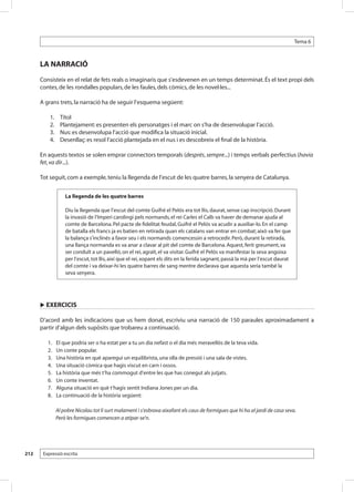 Tema 6



      LA NARRACIÓ
      Consisteix en el relat de fets reals o imaginaris que s’esdevenen en un temps determinat. És el text propi dels
      contes, de les rondalles populars, de les faules, dels còmics, de les novel·les...

      A grans trets, la narració ha de seguir l’esquema següent:

            1.	    Títol
            2.	    Plantejament: es presenten els personatges i el marc on s’ha de desenvolupar l’acció.
            3.	    Nus: es desenvolupa l’acció que modifica la situació inicial.
            4.	    Desenllaç: es resol l’acció plantejada en el nus i es descobreix el final de la història.

      En aquests textos se solen emprar connectors temporals (després, sempre...) i temps verbals perfectius (havia
      fet, va dir...).

      Tot seguit, com a exemple, teniu la llegenda de l’escut de les quatre barres, la senyera de Catalunya.


                      La llegenda de les quatre barres

                      Diu la llegenda que l’escut del comte Guifré el Pelós era tot llis, daurat, sense cap inscripció. Durant
                      la invasió de l’Imperi carolingi pels normands, el rei Carles el Calb va haver de demanar ajuda al
                      comte de Barcelona. Pel pacte de fidelitat feudal, Guifré el Pelós va acudir a auxiliar-lo. En el camp
                      de batalla els francs ja es batien en retirada quan els catalans van entrar en combat; això va fer que
                      la balança s’inclinés a favor seu i els normands comencessin a retrocedir. Però, durant la retirada,
                      una llança normanda es va anar a clavar al pit del comte de Barcelona. Aquest, ferit greument, va
                      ser conduït a un pavelló, on el rei, agraït, el va visitar. Guifré el Pelós va manifestar la seva angoixa
                      per l’escut, tot llis, així que el rei, xopant els dits en la ferida sagnant, passà la mà per l’escut daurat
                      del comte i va deixar-hi les quatre barres de sang mentre declarava que aquesta seria també la
                      seva senyera.




      u EXERCICIS

      D’acord amb les indicacions que us hem donat, escriviu una narració de 150 paraules aproximadament a
      partir d’algun dels supòsits que trobareu a continuació.

       	   1. 	   El que podria ser o ha estat per a tu un dia nefast o el dia més meravellós de la teva vida.
       	   2. 	   Un conte popular.
       	   3. 	   Una història en què aparegui un equilibrista, una olla de pressió i una sala de vistes.
       	   4. 	   Una situació còmica que hagis viscut en carn i ossos.
       	   5. 	   La història que més t’ha commogut d’entre les que has conegut als jutjats.
       	   6. 	   Un conte inventat.
       	   7. 	   Alguna situació en què t’hagis sentit Indiana Jones per un dia.
       	   8. 	   La continuació de la història següent:

                  Al pobre Nicolau tot li surt malament i s’esbrava aixafant els caus de formigues que hi ha al jardí de casa seva.
                  Però les formigues comencen a atipar-se’n.




212    Expressió escrita
 
