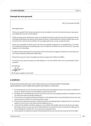 LA CARTA PERSONAL                                                                                                     Tema 7



Exemple de carta personal


                                                                                                Pals, 14 de setembre de 2005


     Benvolguda Joana,

     Tal com vam quedar l’últim dia que vam parlar, t’escric per explicar-te com ens han anat les vacances i per passar-
     te les dades de la casa on ens hem allotjat.

     Els dies que hem passat al Priorat han estat una meravella. Hi hem fet una pila de coses. D’una banda, hem fet les
     caminades pel Montsant que havíem previst abans de marxar i, d’altra banda, hem visitat els indrets que ens vas
     recomanar. Fins i tot hem anat a Cambrils a fer una capbussada al mar i, és clar, a menjar bon peix.

     Quant a les caminades, he de dir que fer excursions per aquelles muntanyes és un veritable plaer, i no només
     per la bellesa del paisatge, sinó també perquè no és un indret tan massificat com ara els Pirineus, tot i que cada
     vegada és més concorregut.

     En relació amb els indrets que ens vas recomanar, què t’he de dir que no sàpigues! Scala Dei ens ha encantat, així
     com Siurana, la Morera de Montsant, Ulldemolins...

     Pel que fa a la casa, te n’envio una targeta per tal que en puguis tenir l’adreça i el telèfon.

     En resum, ja veus que hem passat uns dies fantàstics en un lloc fantàstic. Què més es pot demanar d’unes
     vacances?

 Una abraçada,
  

 PD: Ah, pensa a agafar la crema solar!



u EXERCICIS

D’acord amb les indicacions que us hem donat, escriviu una carta personal de 150 paraules
aproximadament a partir d’algun dels supòsits que trobareu a continuació.

 	 1. 	 Fa molt temps que no veus uns amics que viuen lluny de la teva localitat. Escriu-los una carta per convidar-los a
        passar un cap de setmana a casa teva. Explica’ls què tens pensat de fer.
 	 2. 	 Has llogat una masia al Pallars per anar-hi a viure. Escriu una carta a una amiga per explicar-li-ho. Explica-li com és i
        els motius pels quals has decidit traslladar-t’hi.
 	 3. 	 T’has inscrit en un programa d’intercanvi lingüístic i t’han aparellat amb una noia del Quebec. Escriu-li una carta
        per presentar-te i per fer-li cinc cèntims de la teva cultura.
 	 4. 	 Fa poc que has aprovat les oposicions d’oficial de justícia i has obtingut plaça a Catalunya. Escriu a un amic per
        explicar-li com et van les coses (feina, amistats, allotjament, oci...).
 	 5. 	 Ja estàs fart de treballar i decideixes agafar-te un any sabàtic! Vols aprofitar aquest any de descans per viatjar
        per Europa i visitar uns amics que tens a Polònia. Redacta una carta als teus amics en què els fas saber quan hi
        aniràs. Aprofita per comentar-los com és que has pres aquesta decisió.
 	 6. 	 La teva parella i tu acabeu de ser pares d’una bessonada. Escriu una carta als teus cosins per fer-los-ho saber.


 Expressió escrita                                                                                                                  215
 