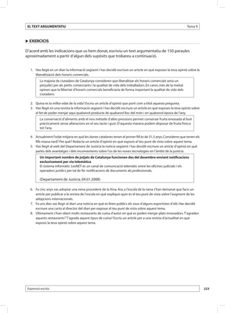 EL TEXT ARGUMENTATIU                                                                                                Tema 9



u EXERCICIS

D’acord amb les indicacions que us hem donat, escriviu un text argumentatiu de 150 paraules
aproximadament a partir d’algun dels supòsits que trobareu a continuació.


   1. Has llegit en un diari la informació següent i has decidit escriure un article en què exposes la teva opinió sobre la
      liberalització dels horaris comercials.
          La majoria de ciutadans de Catalunya consideren que liberalitzar els horaris comercials seria un
          perjudici per als petits comerciants i la qualitat de vida dels treballadors. En canvi, més de la meitat
          opinen que la llibertat d’horaris comercials beneficiaria de forma important la qualitat de vida dels
          ciutadans.

   2. Quina és la millor edat de la vida? Escriu un article d’opinió que porti com a títol aquesta pregunta.
   3. Has llegit en una revista la informació següent i has decidit escriure un article en què exposes la teva opinió sobre
      el fet de poder menjar aquí qualsevol producte de qualsevol lloc del món i en qualsevol època de l’any.
          La conservació d’aliments amb el nou mètode d’altes pressions permet conservar fruita envasada al buit
          pràcticament sense alteracions en el seu tacte i gust. D’aquesta manera podem disposar de fruita fresca
          tot l’any.

   4. Actualment l’edat mitjana en què les dones catalanes tenen el primer fill és de 31,5 anys. Consideres que tenen els
      fills massa tard? Per què? Redacta un article d’opinió en què exposis el teu punt de vista sobre aquest tema.
   5. Has llegit al web del Departament de Justícia la notícia següent i has decidit escriure un article d’opinió en què
      parles dels avantatges i dels inconvenients sobre l’ús de les noves tecnologies en l’àmbit de la justícia.
          Un important nombre de jutjats de Catalunya funcionen des del desembre enviant notificacions
          exclusivament per via telemàtica
          El sistema informàtic LexNET és un canal de comunicació telemàtic entre les oficines judicials i els
          operadors jurídics per tal de fer notificacions de documents als professionals.

          (Departament de Justícia, 04.01.2008)

   6. Fa cinc anys vas adoptar una nena procedent de la Xina. Ara, a l’escola de la nena t’han demanat que facis un
      article per publicar a la revista de l’escola en què expliquis quin és el teu punt de vista sobre l’augment de les
      adopcions internacionals.
   7. Fa uns dies vas llegir al diari una notícia en què es feien públics els sous d’alguns esportistes d’elit. Has decidit
      escriure una carta al director del diari per exposar el teu punt de vista sobre aquest tema.
   8. Últimament s’han obert molts restaurants de cuina d’autor en què es poden menjar plats innovadors. T’agraden
      aquests restaurants? T’agrada aquest tipus de cuina? Escriu un article per a una revista d’actualitat en què
      exposis la teva opinió sobre aquest tema.




 Expressió escrita                                                                                                            223
 