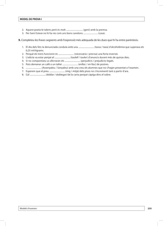 MODEL DE PROVA I



 	 2. 	 Aquest poeta té talent, però és molt ............................. (geni) amb la premsa.
 	 3. 	 Per Sant Esteve no hi ha res com uns bons canelons ......................... (casa).

9. Completeu les frases següents amb l’expressió més adequada de les dues que hi ha entre parèntesis.

 	 1. 	 El dia dels fets la denunciada conduïa amb una ........................... (tassa / taxa) d’alcoholèmia que superava els
        0,25 mil·ligrams.
 	 2. 	 Perquè els trens funcionin és ........................... (necessària / precisa) una forta inversió.
 	 3. 	 L’edicte va estar penjat al ........................... (taulell / tauler) d’anuncis durant més de quinze dies.
 	 4. 	 Si no compareixeu us afectaran els ........................... (perjudicis / prejudicis) legals.
 	 5. 	 Pots demanar un cafè o un tallat ........................... (enlloc / en lloc) de postres.
 	 6. 	 ........................... (Assenyaleu / Senyaleu) amb una creu els alumnes que no s’hagin presentat a l’examen.
 	 7. 	 Esperem que el preu ........................... (mig / mitjà) dels pisos no s’incrementi tant a partir d’ara.
 	 8. 	 Cal ........................... (doblar / doblegar) bé la carta perquè càpiga dins el sobre.




 Models d’examen                                                                                                                   235
 