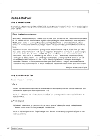 MODEL DE PROVA III
      Bloc A: expressió oral

      Llegiu en veu alta el text següent i, a continuació, feu una breu exposició oral en què doneu la vostra opinió
      sobre el tema.


        Menjar fora tres cops per setmana

        Menú del dia, entrepà o carmanyola... Tant és l’opció escollida, el fet és que el 80% dels catalans fan algun àpat fora
        de casa almenys tres cops per setmana. De vegades ho fan per obligació (48,7% dels casos) i d’altres per diversió
        (46,6%), però la realitat és que menjar fora de casa ja forma part dels hàbits de consum dels catalans, tal com
        constata un estudi elaborat per l’Institut Cerdà per encàrrec del Departament d’Agricultura, Alimentació i Acció
        Rural.
         Les famílies catalanes consumeixen una quarta part dels aliments fora de la llar. El 56,4% dels àpats que es fan
         fora de casa corresponen a dinars i cada cop que una persona dina o sopa en un restaurant es gasta una mitjana
         de 16 euros. Durant el cap de setmana, el 85,3% dels àpats que es fan fora de casa responen a motius d’oci.
         Però si anar al restaurant és un hàbit cada cop més instaurat en el dia a dia de moltes persones, l’opció de la
         carmanyola i el menjar preparat a casa també va guanyant terreny. Segons aquest estudi, gairebé un terç dels
         catalans s’emporten el menjar de casa més d’un cop al mes, ja sigui en forma d’entrepà o de carmanyola.
         I mentre la carmanyola es consolida, també triomfa l’opció inversa: menjar a casa plats preparats fora de casa,
         sobretot en botigues especialitzades en menjar per emportar, establiments per a gurmets i restaurants casolans.

                                                                                             Avui, juliol de 2007 (text adaptat)




      Bloc B: expressió escrita

      Feu aquestes dues redaccions.

      1. Carta

         La gent més gran del teu poble t’ha facilitat tot de receptes de cuina tradicional de la zona, de manera que tens
         prou material per editar un llibre de gastronomia local.

         Escriu una carta d’unes 150 paraules a l’ajuntament de la teva localitat per demanar-los que es facin càrrec de
         l’edició del llibre.

      2. Article d’opinió

         Últimament s’obren arreu del país restaurants de cuina d’autor en què es poden menjar plats innovadors.
         T’agraden aquests restaurants? T’agrada aquest tipus de cuina?

         Escriu un article d’opinió d’unes 160 paraules per a una revista d’actualitat en què exposis el teu punt de vista
         sobre aquest tema.




240    Models d’examen
 