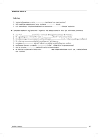 Model de Prova III



     Adjectius

 	 1.	 Saps si inclouran gaires zones .......................... (jardí) en el nou pla urbanístic?
 	 2.	 Al festival hi actuaran grups d’arreu, també de .......................... (Brasil).
 	 3.	 Estic més tranquil si diposito els estalvis en una entitat .......................... (finança) important.

9. Completeu les frases següents amb l’expressió més adequada de les dues que hi ha entre parèntesis.

 	   1.	   Avui l’han ........................... (anomenat / nomenat) el nou gerent comercial de l’empresa.
 	   2.	   Els espeleòlegs van entrar en l’avenc més ........................... (fondo / fons) de la comarca.
 	   3.	   Hem d’aconseguir el nostre objectiu utilitzant tots els ........................... (medis / mitjans) que tinguem a l’abast.
 	   4.	   No m’agrada ........................... (gaire / massa) que em facin esperar.
 	   5.	   Amb aquest ........................... (planell / plànol) tan detallat serà difícil que ens perdem.
 	   6.	   La plaça del Diamant és una obra ........................... (cabal / cabdal) de la literatura mundial.
 	   7.	   Han de vacunar ........................... (cadascú / cadascun) dels viatgers.
 	   8.	   He aprovat l’examen de les oposicions i, ........................... (així mateix / tanmateix), no tinc plaça i he de treballar
           com a interina.




 Models d’examen                                                                                                                             243
 