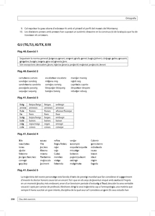 Ortografia



       	 9. 	 Cal espolsar la gasa abans d’esbossar-hi amb el pinzell el perfil del massís del Montseny.
       	10. 	 Les decisions preses amb presses han suposat un autèntic desastre en la construcció de la sèquia que ha de
              travessar els arrossars.



      G/J (TG,TJ), IG/TX, X/IX
      Pàg. 40. Exercici 1

       Segueixen la norma general: jutgessa, gerani, sergent, girafa, genet, bugia, julivert, cònjuge, gelea, gessamí,
       gingebre, burgès, targeta, gira-sol, ginesta, jonc
       Són excepcions: Jerusalem, jeure, injectar, jerarca, projectil, majestat, projecció, Jeroni

      Pàg. 40. Exercici 2

       cartutxera: cartutx         escabetxar: escabetx       marejar: mareig
       sondejar: sondeig           mitjana: mig               rajolí: raig
       sandvitxeria: sandvitx      sortejos: sorteig          capritxós: capritx
       passejada: passeig          bloquejar: bloqueig        despatxar: despatx
       saquejar: saqueig           batejos: bateig            rebutjar: rebuig

      Pàg. 41. Exercici 3

       lleig      lletjos/lleigs   lletges    enlletgir
       annex      annexos          annexes    annexar
       fluix      fluixos          fluixes    afluixar/fluixejar
       fix        fixos            fixes      fixar
       boig       bojos/boigs      boges      embogir
       baix       baixos           baixes     baixar
       roig       rojos/roigs      roges      enrogir
       coix       coixos           coixes     coixejar

      Pàg. 41. Exercici 4

       Xile                   xauxa          reflex           venjar               Caixmir
       taxa/tatxa             Flix           llegiu/lleixiu   xarampió             gerro/xerro
       torxa                  joc/xoc        rajar            esqueix/esquetx      esbiaixada
       ajudar                 Xixona         vaja             missatge             rauxa
       feixisme               mixeta         Cuixà            bolxevic             bixest
       jec/gec/txec/xec       Txetxènia      mereixo          pujant/puixant       eixut
       corregir               majúscula      viatge           extingir             règim
       gep/Jep                jaciment       fatxenda         maig/matx            fageda

      Pàg. 41. Exercici 5

         La trajectòria del nostre personatge està farcida d’èxits de prestigi mundial que fan considerar el suggeriment
         d’investir-lo doctor honoris causa tot un encert. Tot i que en els anys de joventut visqué amb exaltació l’ingrés
         en un monestir jesuïta, més endavant, arran d’un brevíssim període d’estiueig al Txad, descobrí la seva veritable
         vocació i optà per canviar de professió. Aleshores dirigí la seva trajectòria cap a l’antropologia, una matèria que
         sempre li havia suscitat un gran interès, disciplina de la qual avui se’l considera un geni. Els seus estudis han


258    Clau dels exercicis
 