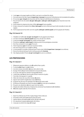 Morfosintaxi



 	   4. 	L’avió que no ha pogut agafar era l’últim i, per tant, no arribarà fins demà.
 	   5. 	Ha nevat durant dos dies seguits, la qual cosa / cosa que ha provocat l’esfondrament de la teulada de la pallissa.
 	   6. 	El municipi, que / el qual està situat dins del Parc Natural Cadí-Moixeró, és Gisclareny.
 	   7. 	No vol invertir tots els estalvis de què / dels quals / amb què / amb els quals potser haurà de viure més
         endavant.
 	 8. 	 He fet reparar la màquina de rentar el filtre de la qual s’havia espatllat.
 	 9. 	 El diari comarcal ha revelat la font d’on / de la qual ha tret la informació que ha fet trontollar el càrrec del
         regidor.
 	 10. 	 Per fer aquest jersei has de fer servir les agulles amb què / amb les quals vas fer la jaqueta de l’Andreu.

Pàg. 132. Exercici 10

 	 1. 	     Treballen en l’edifici on / en què / en el qual hi ha els gegants de la Patum.
 	 2. 	     Les dues muntanyes entre les quals baixa el riu són de roca calcària.
 	 3. 	     La persona en qui / en la qual més confio viu lluny d’aquí.
 	 4. 	     El professor amb qui / amb el qual col·labora prové d’una prestigiosa universitat.
 	 5. 	     No m’has contestat el correu que t’he escrit.
 	 6. 	     Tenia l’esperança que em donessin una bona notícia.
 	 7. 	     Van anar d’excursió en un riu on fan ràfting.
 	 8. 	     La seva parella li va acabar confessant que li havia estat infidel, la qual cosa / cosa que la va enfonsar.
 	 9. 	     No ens ha informat del que ha fet ni del que pensa fer. Correcta
 	 10. 	    Han elegit president l’home en qui / en el qual els socis no confiaven.



LES PREPOSICIONS
Pàg. 141. Exercici 1

 	 1.	      Mitjançant aquesta cèdula, se cita Ø Josefina Prats a judici.
 	 2.	      Tu avises el/en Roger i jo a la Cristina.
 	 3.	      Les àvies sempre aconsellen els seus néts sobre la vida.
 	 4.	      El jutge informa la part demandada de la situació del procés.
 	 5.	      És un gos molt agressiu. Sempre mossega (a) tothom.
 	 6.	      L’advocada culpa la part denunciada d’haver mentit en el judici.
 	 7.	      Tot el dia m’increpa a mi i no a ella.
 	 8.	      Abans de marxar de casa, dóna menjar als peixos.
 	 9.	      Aquest Sant Jordi he regalat dues roses a la Mireia.
 	10.	      El passat mes de juny van expropiar el pis al veí del nostre replà.
 	11.	      Els Mossos d’Esquadra van haver de separar els/Ø dos nois que es barallaven.
 	12.	      Els pares van abandonar els nens quan eren ben petits.
 	13.	      Després de moltes infraccions, l’empresa ha comunicat l’acomiadament al treballador.
 	14.	      A la Júlia, l’ajudo cada dia a fer els deures.

Pàg. 141. Exercici 2

 	   1.	    Quan he arribat a casa, he fet un glop d’aigua. Tenia molta set.
 	   2.	    He perdut molts partits en aquesta pista de tennis.
 	   3.	    Aquest delicte està tipificat en l’article 240 del Codi penal.
 	   4.	    Em vaig deixar la jaqueta al penjador de la feina.
 	   5.	    L’any que ve anirem de viatge al Senegal.


 Clau dels exercicis                                                                                                              277
 